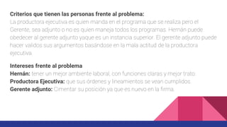 Criterios que tienen las personas frente al problema:
La productora ejecutiva es quien manda en el programa que se realiza pero el
Gerente, sea adjunto o no es quien maneja todos los programas. Hernán puede
obedecer al gerente adjunto yaque es un instancia superior. El gerente adjunto puede
hacer validos sus argumentos basándose en la mala actitud de la productora
ejecutiva.
Intereses frente al problema
Hernán: tener un mejor ambiente laboral, con funciones claras y mejor trato.
Productora Ejecutiva: que sus órdenes y lineamientos se vean cumplidos.
Gerente adjunto: Cimentar su posición ya que es nuevo en la firma.
 