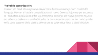 Y nivel de comunicación:
Hernan y la Productora ejecutiva obviamente tienen un manejo poco cordial del
lenguaje. Hernan al hablarle con palabrotas al nuevo Gerente Adjunto y por supuesto
la Productora Ejecutiva la gritar y atemorizar al personal. Del nuevo gerente Adjunto
no sabemos cuáles son sus habilidades de comunicación pero por ser nuevo y estar
en la parte superior de la cadena de mando, es quien debe llevar a la conciliación.
 