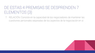 DE ESTAS 4 PREMISAS SE DESPRENDEN 7
ELEMENTOS (3)
7. RELACIÓN: Consiste en la capacidad de los negociadores de mantener las
cuestiones personales separadas de los aspectos de la negociación en sí.
 