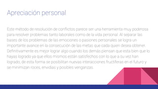 Apreciación personal
Este método de resolución de conflictos parece ser una herramienta muy poderosa
para resolver problemas tanto laborales como de la vida personal. Al separar las
bases de los problemas de las emociones o pasiones personales se logra un
importante avance en la consecución de las metas que cada quien desea obtener.
Definitivamente es mejor lograr algo cuando los demás piensan que esta bien que lo
hayas logrado ya que ellos mismos están satisfechos con lo que a su vez han
logrado, de esta forma se posibilitan nuevas interacciones fructíferas en el futuro y
se minimizan roces, envidias y posibles venganzas.
 