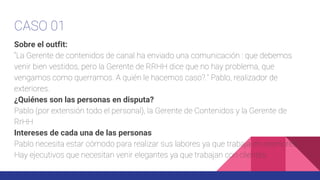 CASO 01
Sobre el outfit:
“La Gerente de contenidos de canal ha enviado una comunicación : que debemos
venir bien vestidos, pero la Gerente de RRHH dice que no hay problema, que
vengamos como querramos. A quién le hacemos caso?.” Pablo, realizador de
exteriores.
¿Quiénes son las personas en disputa?
Pablo (por extensión todo el personal), la Gerente de Contenidos y la Gerente de
RrHH
Intereses de cada una de las personas
Pablo necesita estar cómodo para realizar sus labores ya que trabaja en exteriores.
Hay ejecutivos que necesitan venir elegantes ya que trabajan con clientes.
 