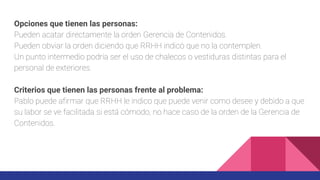 Opciones que tienen las personas:
Pueden acatar directamente la orden Gerencia de Contenidos.
Pueden obviar la orden diciendo que RRHH indicó que no la contemplen.
Un punto intermedio podría ser el uso de chalecos o vestiduras distintas para el
personal de exteriores.
Criterios que tienen las personas frente al problema:
Pablo puede afirmar que RRHH le indico que puede venir como desee y debido a que
su labor se ve facilitada si está cómodo, no hace caso de la orden de la Gerencia de
Contenidos.
 