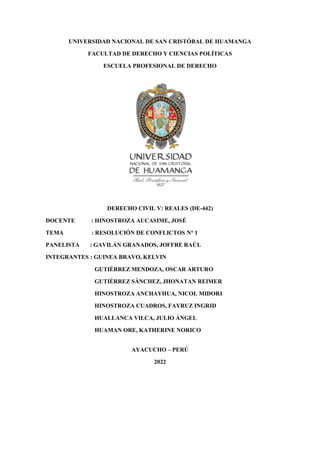 UNIVERSIDAD NACIONAL DE SAN CRISTÓBAL DE HUAMANGA
FACULTAD DE DERECHO Y CIENCIAS POLÍTICAS
ESCUELA PROFESIONAL DE DERECHO
DERECHO CIVIL V: REALES (DE-442)
DOCENTE : HINOSTROZA AUCASIME, JOSÉ
TEMA : RESOLUCIÓN DE CONFLICTOS N° 1
PANELISTA : GAVILÁN GRANADOS, JOFFRE RAÚL
INTEGRANTES : GUINEA BRAVO, KELVIN
GUTIÉRREZ MENDOZA, OSCAR ARTURO
GUTIÉRREZ SÁNCHEZ, JHONATAN REIMER
HINOSTROZA ANCHAYHUA, NICOL MIDORI
HINOSTROZA CUADROS, FAYRUZ INGRID
HUALLANCA VILCA, JULIO ÁNGEL
HUAMAN ORE, KATHERINE NORICO
AYACUCHO – PERÚ
2022
 