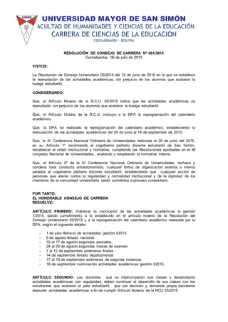 UNIVERSIDAD MAYOR DE SAN SIMÓN
FACULTAD DE HUMANIDADES Y CIENCIAS DE LA EDUCACIÓN
CARRERA DE CIENCIAS DE LA EDUCACIÓN
COCHABAMBA – BOLIVIA
RESOLUCIÓN DE CONSEJO DE CARRERA Nº 001/2015
Cochabamba, 06 de julio de 2015
VISTOS:
La Resolución de Consejo Universitario 03/2015 del 12 de junio de 2015 en la que se establece
la reanudación de las actividades académicas, sin perjuicio de los alumnos que acataron la
huelga estudiantil.
CONSIDERANDO:
Que, el Artículo Noveno de la R.C.U. 03/2015 indica que las actividades académicas se
reanudarán sin perjuicio de los alumnos que acataron la huelga estudiantil.
Que, el Artículo Octavo de la R.C.U. instruye a la DPA la reprogramación del calendario
académico.
Que, la DPA ha realizado la reprogramación del calendario académico, estableciendo la
reanudación de las actividades académicas del 29 de junio al 18 de septiembre de 2015.
Que, la IV Conferencia Nacional Ordinaria de Universidades realizada el 26 de junio del 2015,
en su Artículo 1º recomienda al cogobierno paritario docente estudiantil de San Simón,
restablecer el orden institucional y normativo, cumpliendo las Resoluciones aprobadas en el XII
congreso Nacional de Universidades, acatando y respetando la normativa interna.
Que, el Artículo 2º de la IV Conferencia Nacional Ordinaria de Universidades, rechaza y
condena toda conducta antiautonomista, cualquier forma de organización externa o interna
paralela al cogobierno paritario docente estudiantil, estableciendo que cualquier acción de
personas que atente contra la regularidad y normalidad institucional y de la dignidad de los
miembros de la comunidad universitaria serán sometidos a proceso universitario.
POR TANTO:
EL HONORABLE CONSEJO DE CARRERA
RESUELVE:
ARTÍCULO PRIMERO: Viabilizar la conclusión de las actividades académicas la gestión
1/2015, dando cumplimiento a lo establecido en el artículo noveno de la Resolución del
Consejo Universitario 03/2015 y a la reprogramación del calendario académico realizada por la
DPA, según el siguiente detalle:
- 1 de julio Reinicio de actividades gestión I/2015.
- 6 de agosto feriado nacional.
- 10 al 17 de agosto segundos parciales.
- 24 al 29 de agosto segundas mesas de examen.
- 7 al 12 de septiembre exámenes finales.
- 14 de septiembre feriado departamental.
- 17 al 18 de septiembre exámenes de segunda instancia.
- 18 de septiembre culminación actividades académicas gestión I/2015.
ARTÍCULO SEGUNDO: Los docentes que no interrumpieron sus clases y desarrollaron
actividades académicas con regularidad, deben continuar el desarrollo de sus clases con los
estudiantes que acataron el paro estudiantil, que por decisión y demanda propia decidieron
reanudar actividades académicas a fin de cumplir Artículo Noveno de la RCU 03/2015.
 