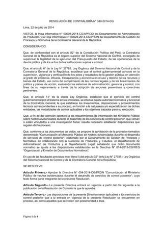 Página 1 de 6
RESOLUCIÓN DE CONTRALORÍA Nº 349-2014-CG
Lima, 22 de julio de 2014
VISTOS, la Hoja Informativa N° 00008-2014-CG/APROD del Departamento de Administración
de Productos y la Hoja Informativa N° 00028-2014-CG/PRON del Departamento de Gestión de
Procesos y Normativa de la Contraloría General de la República;
CONSIDERANDO:
Que, de conformidad con el artículo 82° de la Constitución Política del Perú, la Contraloría
General de la República es el órgano superior del Sistema Nacional de Control, encargado de
supervisar la legalidad de la ejecución del Presupuesto del Estado, de las operaciones de la
deuda pública y de los actos de las instituciones sujetas a control;
Que, el artículo 6° de la Ley N° 27785, Ley Orgánica del Sistema Nacional de Control y de la
Contraloría General de la República, establece que el control gubernamental consiste en la
supervisión, vigilancia y verificación de los actos y resultados de la gestión pública, en atención
al grado de eficiencia, eficacia, transparencia y economía en el uso y destino de los recursos y
bienes del Estado, así como del cumplimiento de las normas legales y de los lineamientos de
política y planes de acción, evaluando los sistemas de administración, gerencia y control, con
fines de su mejoramiento a través de la adopción de acciones preventivas y correctivas
pertinentes;
Que, el artículo 14° de la citada Ley Orgánica, establece que el ejercicio del control
gubernamental por el Sistema en las entidades, se efectúa bajo la autoridad normativa y funcional
de la Contraloría General, la que establece los lineamientos, disposiciones y procedimientos
técnicos correspondientes a su proceso, en función a la naturaleza y/o especialización de dichas
entidades, las modalidades de control aplicables y los objetivos trazados para su ejecución;
Que, a fin de dar atención oportuna a los requerimientos de información del Ministerio Público
sobre hechos evidenciados durante el desarrollo de los servicios de control posterior, que versan
o están vinculados a una investigación fiscal, resulta necesario establecer disposiciones que
regulen dicho proceso;
Que, conforme a los documentos de vistos, se propone la aprobación de la proyecto normativo
denominado “Comunicación al Ministerio Público de hechos evidenciados durante el desarrollo
de servicios de control posterior”, elaborado por el Departamento de Gestión de Procesos y
Normativa, en colaboración con la Gerencia de Productos y Estudios, el Departamento de
Administración de Productos y el Departamento Legal; señalando que dicho documento
normativo se ajusta a las disposiciones establecidas en la Directiva N° 014-2013-CG/REG
“Organización y Emisión de Documentos Normativos”;
En uso de las facultades previstas en el literal l) del artículo 32° de la Ley N° 27785 - Ley Orgánica
del Sistema Nacional de Control y de la Contraloría General de la República;
SE RESUELVE:
Artículo Primero.- Aprobar la Directiva N° 004-2014-CG/PRON “Comunicación al Ministerio
Público de hechos evidenciados durante el desarrollo de servicios de control posterior”; cuyo
texto forma parte integrante de la presente Resolución.
Artículo Segundo.- La presente Directiva entrará en vigencia a partir del día siguiente a la
publicación de la Resolución de Contraloría que la aprueba.
Artículo Tercero.- Las disposiciones de la presente Directiva serán aplicables a los servicios de
control posterior que a la entrada en vigencia de la presente Resolución se encuentren en
proceso, así como aquellos que se inicien con posterioridad a ésta.
 