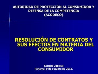 RESOLUCIÓN DE CONTRATOS Y
SUS EFECTOS EN MATERIA DEL
CONSUMIDOR
Escuela Judicial
Panamá, 9 de octubre de 2013.
AUTORIDAD DE PROTECCIÓN AL CONSUMIDOR Y
DEFENSA DE LA COMPETENCIA
(ACODECO)
 