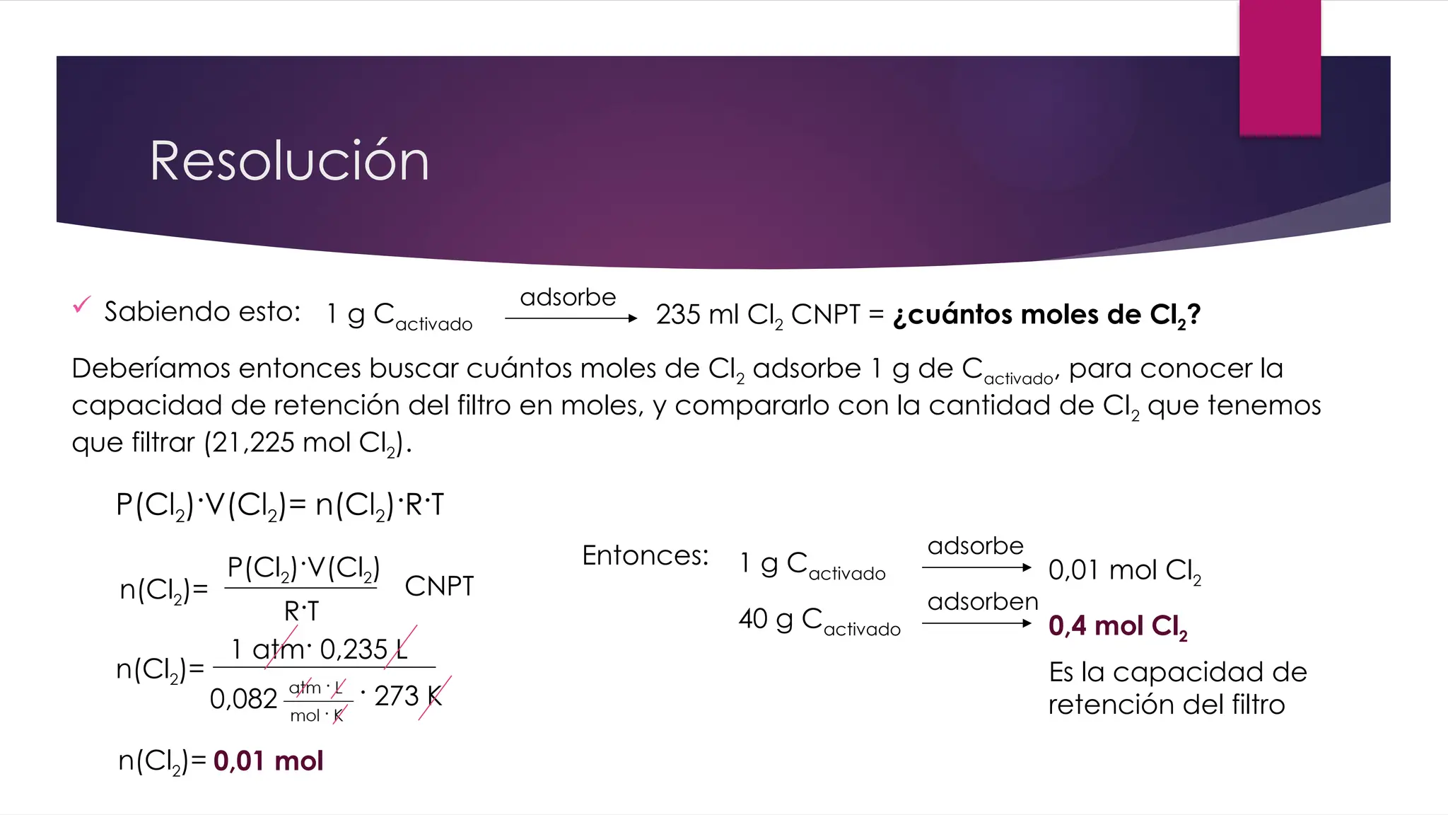 Resolución
 Sabiendo esto: 1 g Cactivado
adsorbe
235 ml Cl2 CNPT = ¿cuántos moles de Cl2?
Deberíamos entonces buscar cuántos moles de Cl2 adsorbe 1 g de Cactivado, para conocer la
capacidad de retención del filtro en moles, y compararlo con la cantidad de Cl2 que tenemos
que filtrar (21,225 mol Cl2).
P(Cl2)·V(Cl2)= n(Cl2)·R·T
n(Cl2)=
P(Cl2)·V(Cl2)
R·T
1 atm· 0,235 L
0,082 · 273 K
n(Cl2)=
0,01 mol
n(Cl2)=
CNPT
1 g Cactivado
adsorbe
0,01 mol Cl2
Entonces:
40 g Cactivado
adsorben
0,4 mol Cl2
Es la capacidad de
retención del filtro
 