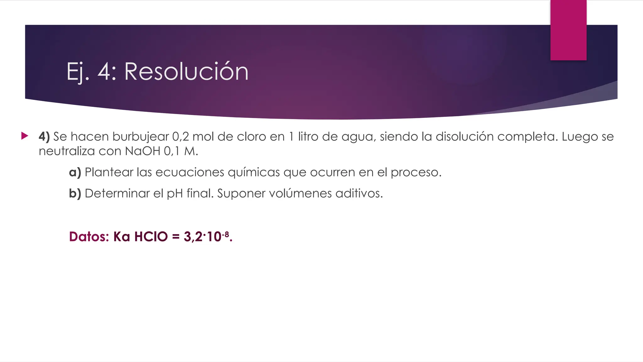  4) Se hacen burbujear 0,2 mol de cloro en 1 litro de agua, siendo la disolución completa. Luego se
neutraliza con NaOH 0,1 M.
a) Plantear las ecuaciones químicas que ocurren en el proceso.
b) Determinar el pH final. Suponer volúmenes aditivos.
Datos: Ka HClO = 3,2·10-8
.
Ej. 4: Resolución
 