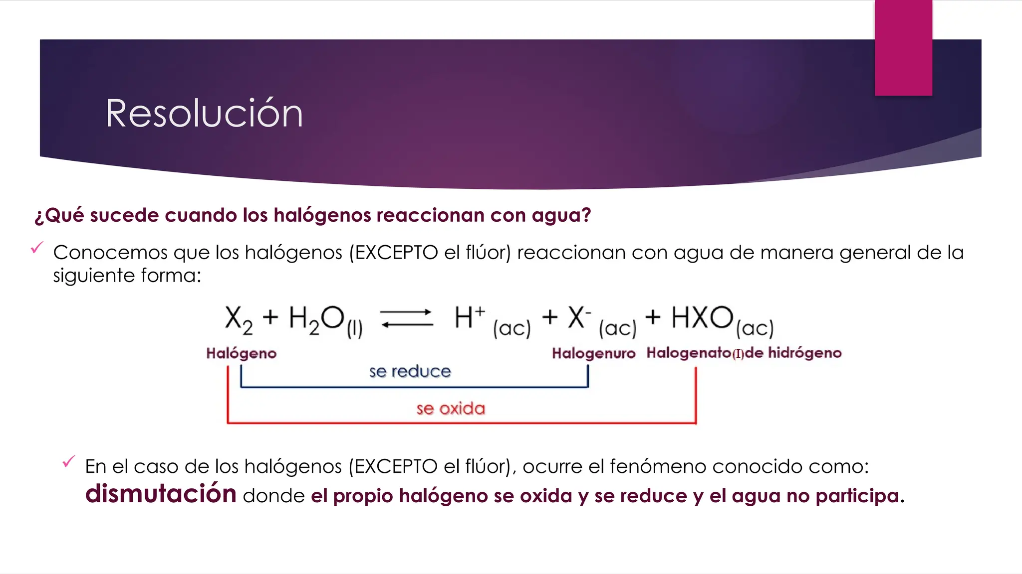 Resolución
¿Qué sucede cuando los halógenos reaccionan con agua?
 Conocemos que los halógenos (EXCEPTO el flúor) reaccionan con agua de manera general de la
siguiente forma:
 En el caso de los halógenos (EXCEPTO el flúor), ocurre el fenómeno conocido como:
dismutación donde el propio halógeno se oxida y se reduce y el agua no participa.
 