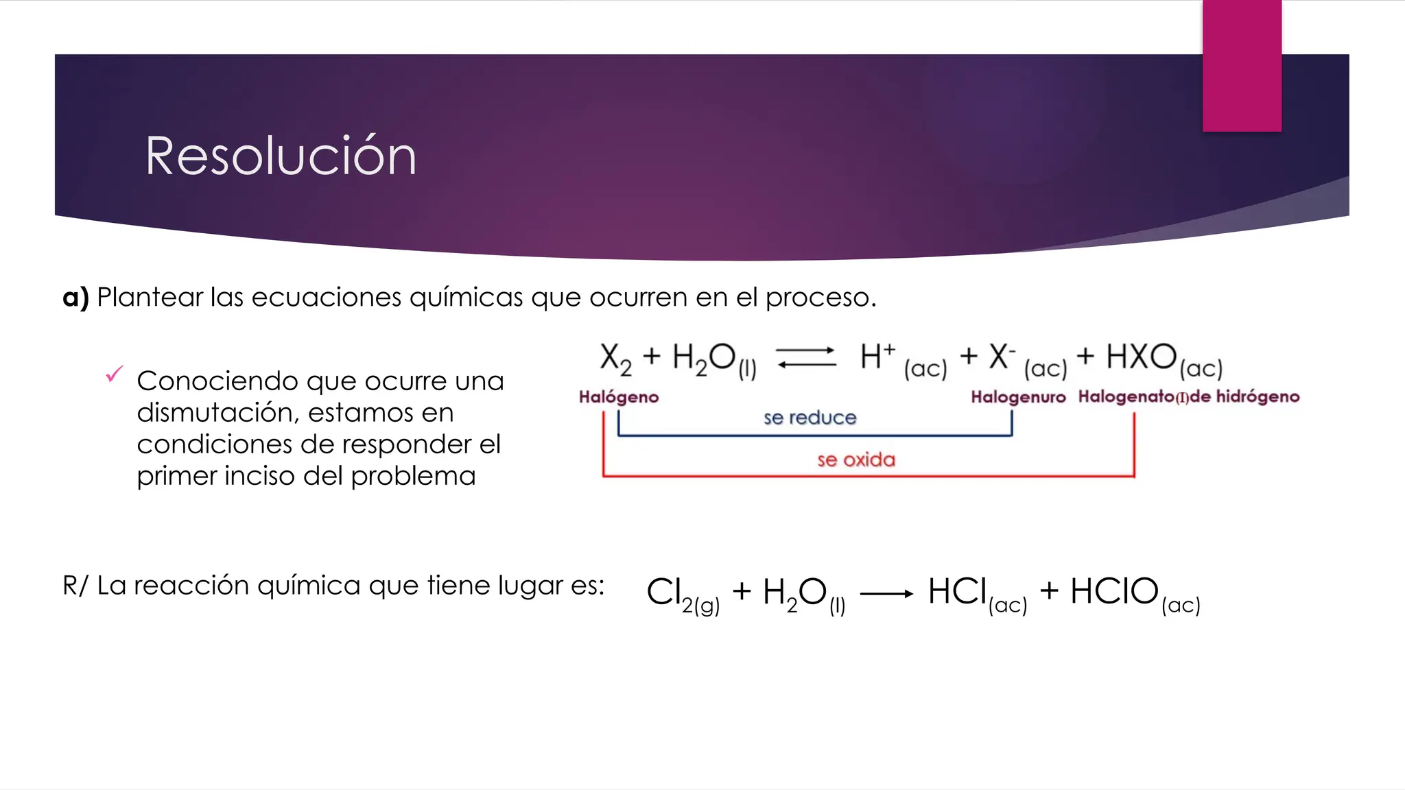 Resolución
 Conociendo que ocurre una
dismutación, estamos en
condiciones de responder el
primer inciso del problema
a) Plantear las ecuaciones químicas que ocurren en el proceso.
Cl2(g) + H2O(l) HCl(ac) + HClO(ac)
R/ La reacción química que tiene lugar es:
 