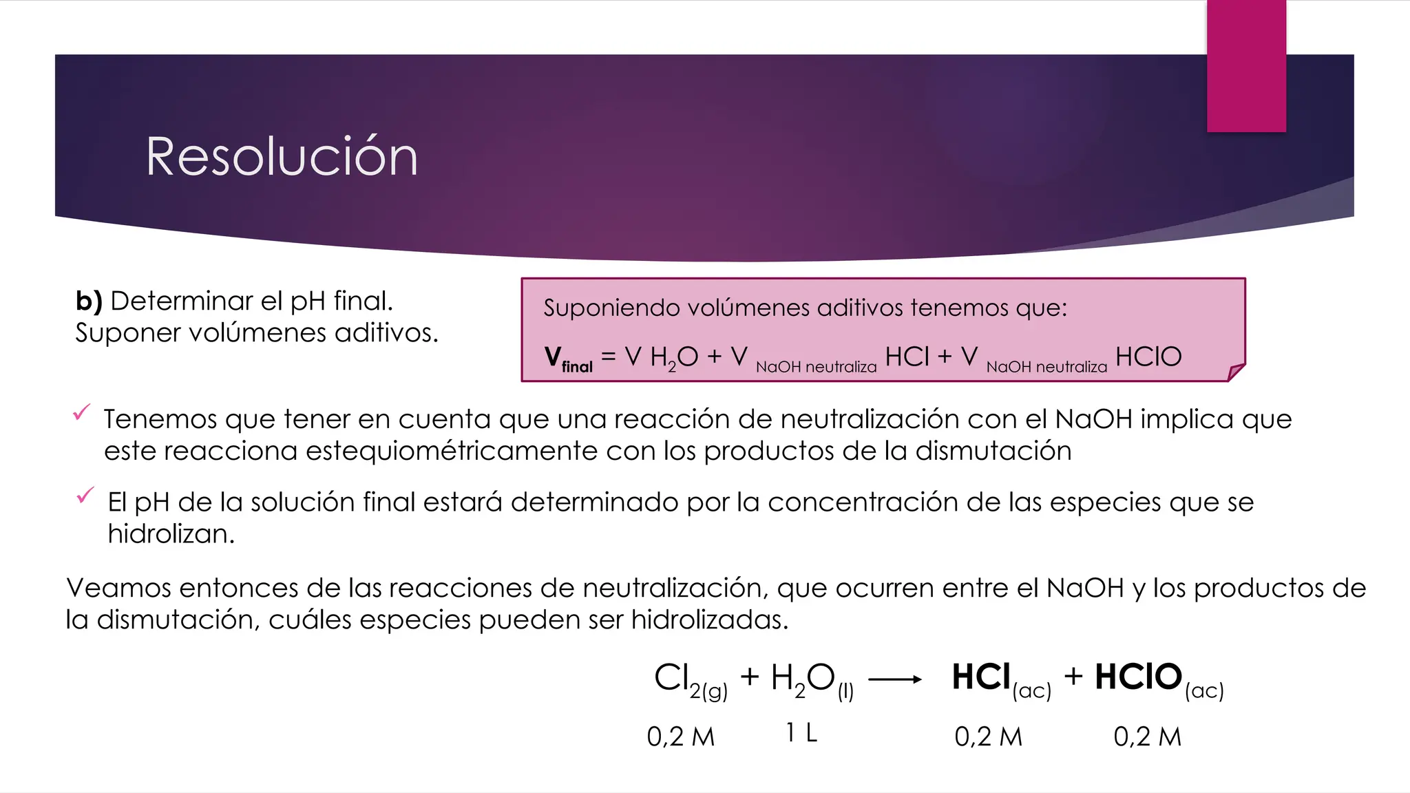 Resolución
b) Determinar el pH final.
Suponer volúmenes aditivos.
 El pH de la solución final estará determinado por la concentración de las especies que se
hidrolizan.
Cl2(g) + H2O(l) HCl(ac) + HClO(ac)
0,2 M 0,2 M 0,2 M
1 L
 Tenemos que tener en cuenta que una reacción de neutralización con el NaOH implica que
este reacciona estequiométricamente con los productos de la dismutación
Veamos entonces de las reacciones de neutralización, que ocurren entre el NaOH y los productos de
la dismutación, cuáles especies pueden ser hidrolizadas.
Suponiendo volúmenes aditivos tenemos que:
Vfinal = V H2O + V NaOH neutraliza HCl + V NaOH neutraliza HClO
 