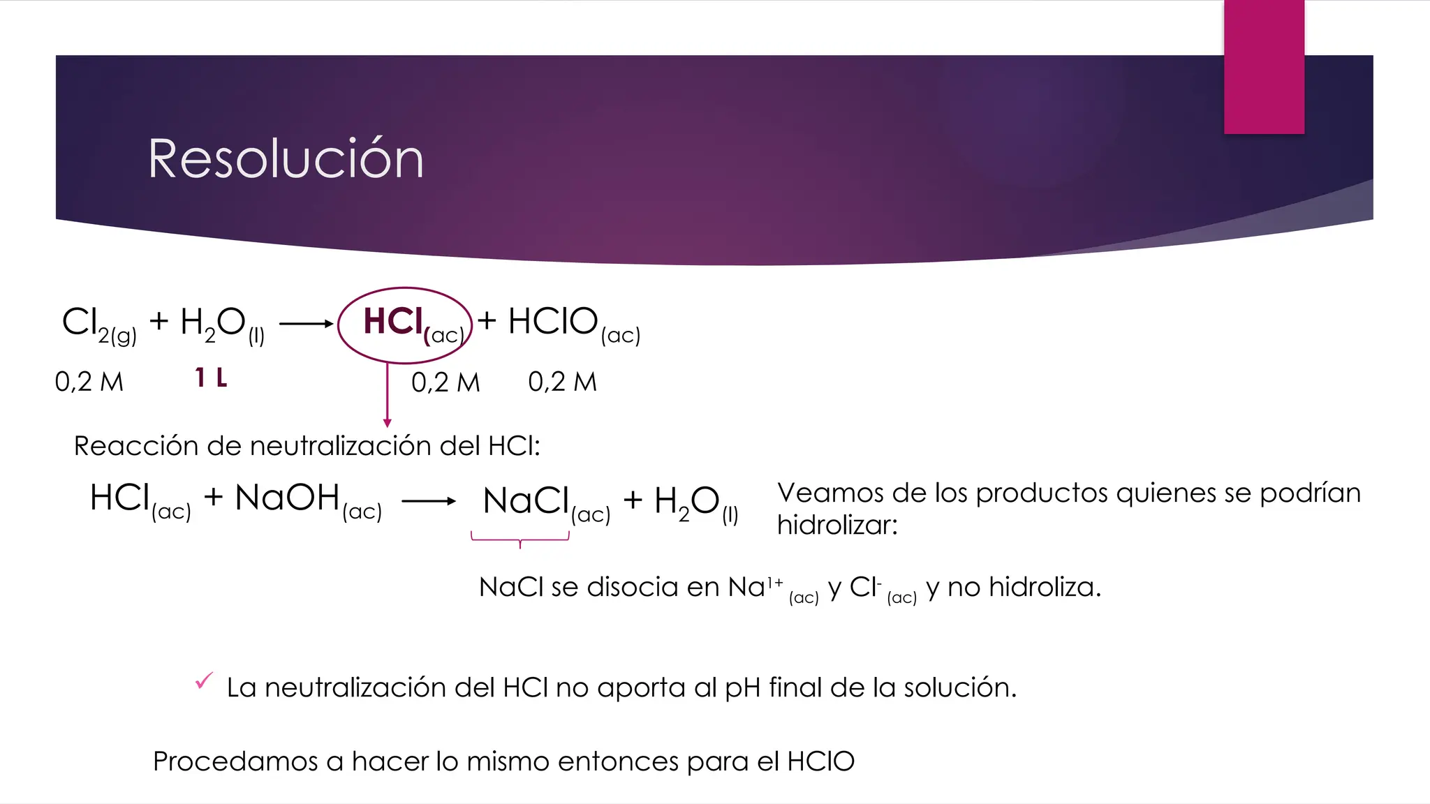 Resolución
Cl2(g) + H2O(l) HCl(ac) + HClO(ac)
0,2 M 0,2 M
1 L
HCl(ac) + NaOH(ac) NaCl(ac) + H2O(l)
Reacción de neutralización del HCl:
0,2 M
NaCl se disocia en Na1+
(ac) y Cl-
(ac) y no hidroliza.
Veamos de los productos quienes se podrían
hidrolizar:
 La neutralización del HCl no aporta al pH final de la solución.
Procedamos a hacer lo mismo entonces para el HClO
 