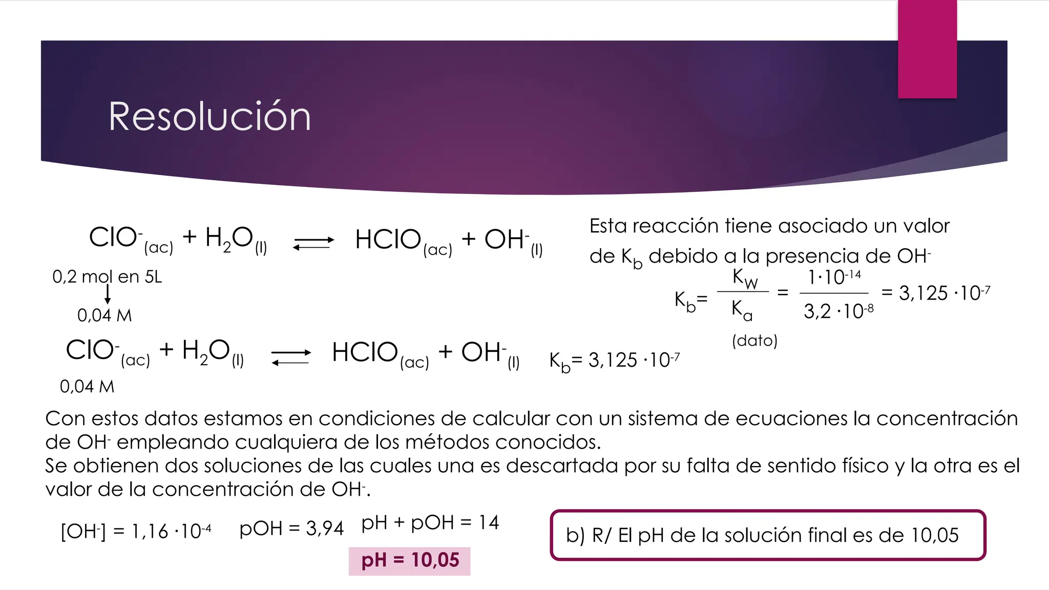 Resolución
ClO-
(ac) + H2O(l) HClO(ac) + OH-
(l)
Esta reacción tiene asociado un valor
de Kb debido a la presencia de OH-
0,2 mol en 5L
0,04 M
Kb=
KW
Ka
(dato)
=
1∙10-14
3,2 ∙10-8
= 3,125 ∙10-7
ClO-
(ac) + H2O(l) HClO(ac) + OH-
(l)
0,04 M
Kb= 3,125 ∙10-7
Con estos datos estamos en condiciones de calcular con un sistema de ecuaciones la concentración
de OH-
empleando cualquiera de los métodos conocidos.
Se obtienen dos soluciones de las cuales una es descartada por su falta de sentido físico y la otra es el
valor de la concentración de OH-
.
[OH-
] = 1,16 ∙10-4 pOH = 3,94 b) R/ El pH de la solución final es de 10,05
pH + pOH = 14
pH = 10,05
 