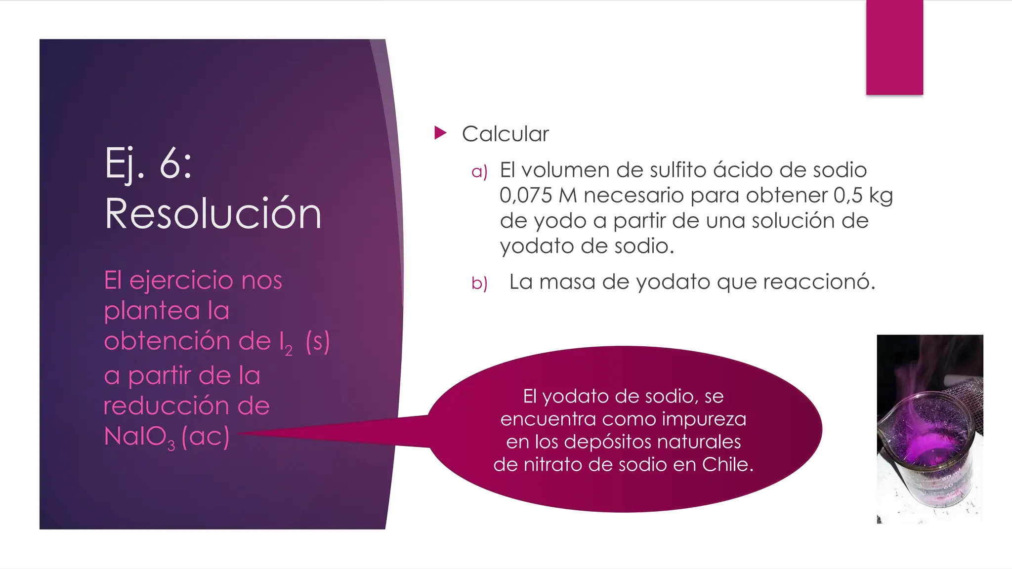 Ej. 6:
Resolución
 Calcular
a) El volumen de sulfito ácido de sodio
0,075 M necesario para obtener 0,5 kg
de yodo a partir de una solución de
yodato de sodio.
b) La masa de yodato que reaccionó.
El ejercicio nos
plantea la
obtención de I2 (s)
a partir de la
reducción de
NaIO3 (ac)
El yodato de sodio, se
encuentra como impureza
en los depósitos naturales
de nitrato de sodio en Chile.
 