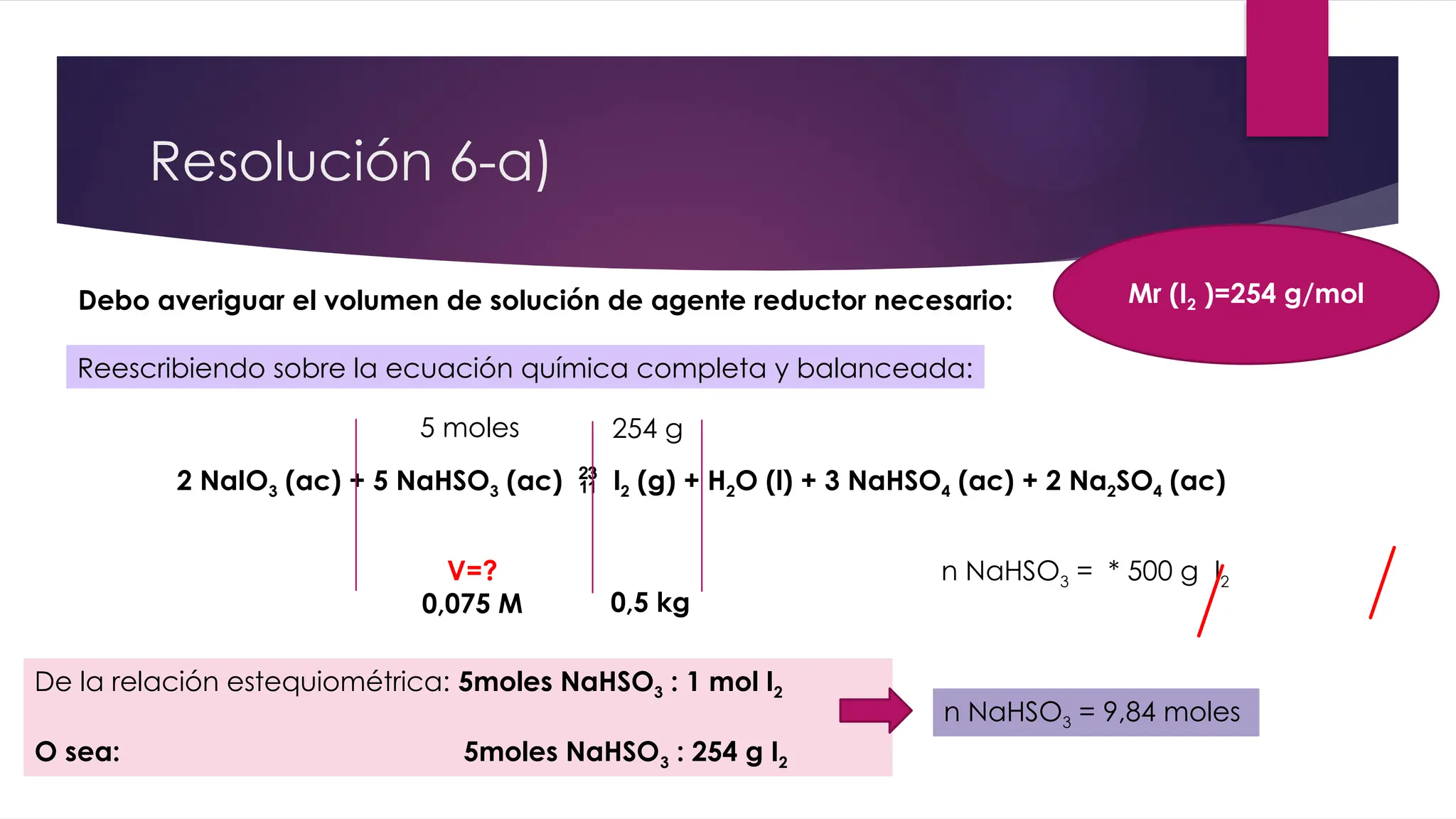2 NaIO3 (ac) + 5 NaHSO3 (ac)  I2 (g) + H2O (l) + 3 NaHSO4 (ac) + 2 Na2SO4 (ac)
V=?
0,075 M 0,5 kg
Resolución 6-a)
Reescribiendo sobre la ecuación química completa y balanceada:
5 moles
Mr (I2 )=254 g/mol
254 g
De la relación estequiométrica: 5moles NaHSO3 : 1 mol I2
O sea: 5moles NaHSO3 : 254 g I2
n NaHSO3 = * 500 g I2
n NaHSO3 = 9,84 moles
Debo averiguar el volumen de solución de agente reductor necesario:
 