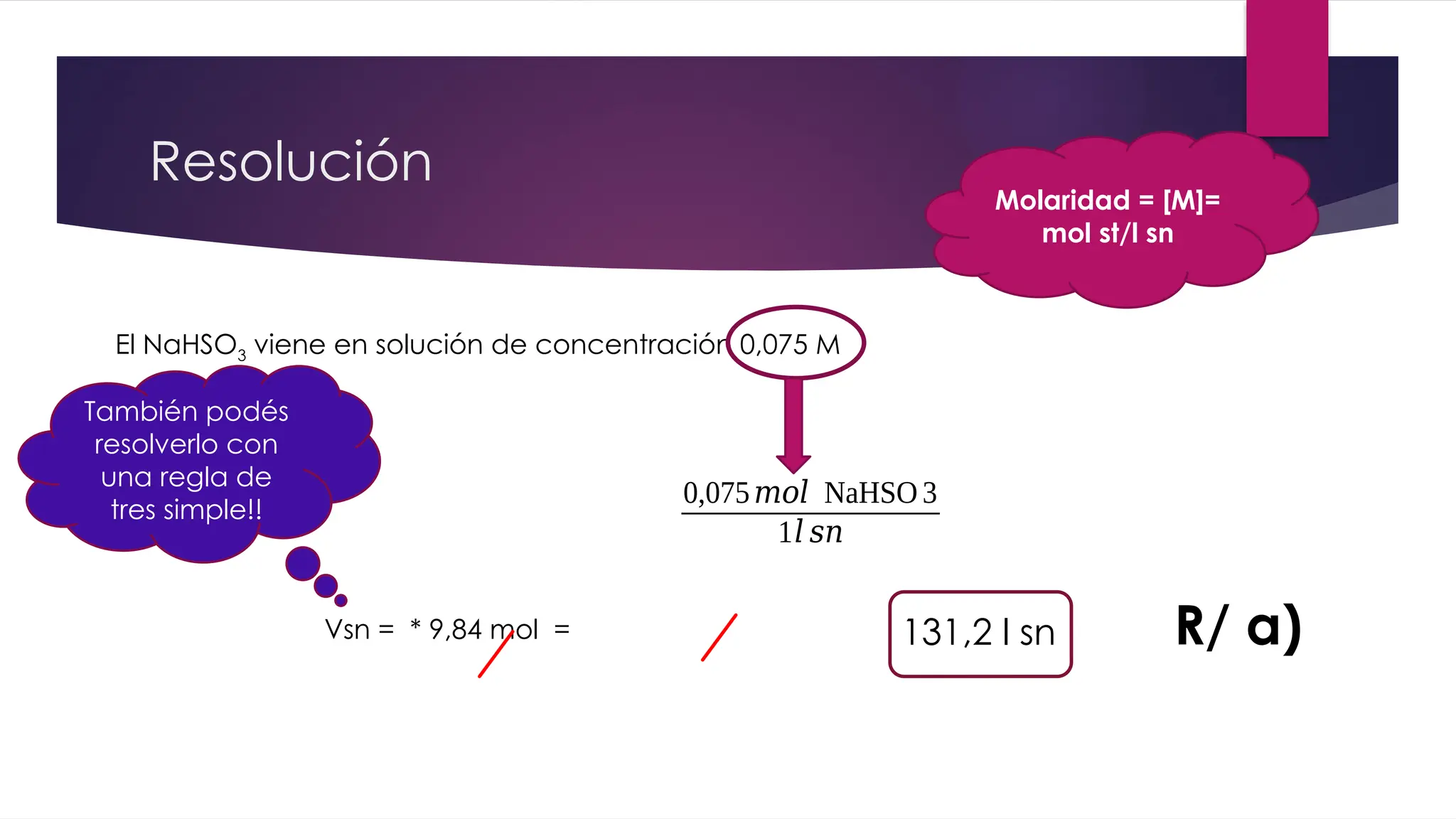 Resolución
El NaHSO3 viene en solución de concentración 0,075 M
0,075𝑚𝑜𝑙 NaHSO 3
1𝑙 𝑠𝑛
Vsn = * 9,84 mol = 131,2 l sn R/ a)
Molaridad = [M]=
mol st/l sn
También podés
resolverlo con
una regla de
tres simple!!
 