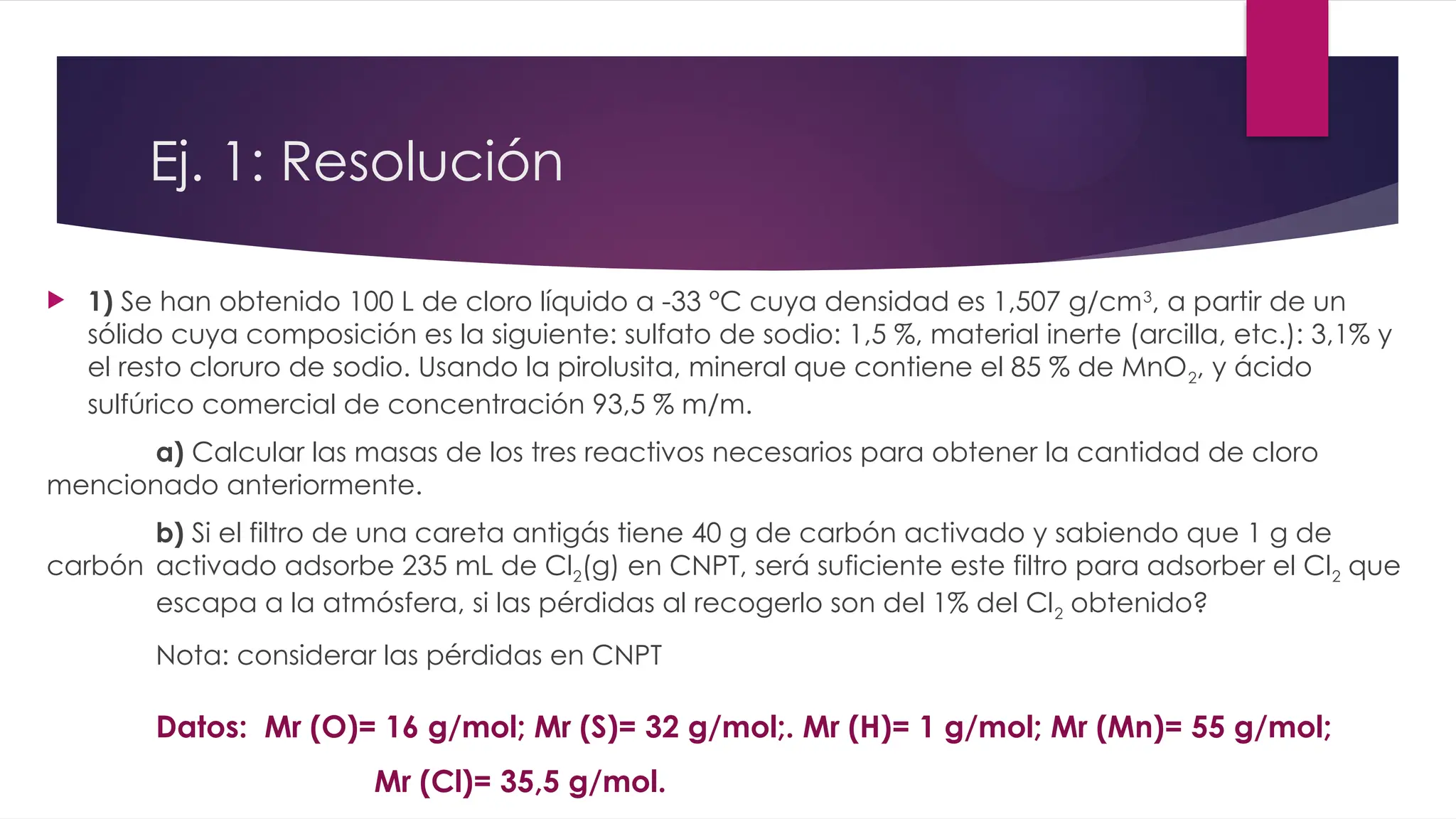  1) Se han obtenido 100 L de cloro líquido a -33 °C cuya densidad es 1,507 g/cm3
, a partir de un
sólido cuya composición es la siguiente: sulfato de sodio: 1,5 %, material inerte (arcilla, etc.): 3,1% y
el resto cloruro de sodio. Usando la pirolusita, mineral que contiene el 85 % de MnO2, y ácido
sulfúrico comercial de concentración 93,5 % m/m.
a) Calcular las masas de los tres reactivos necesarios para obtener la cantidad de cloro
mencionado anteriormente.
b) Si el filtro de una careta antigás tiene 40 g de carbón activado y sabiendo que 1 g de
carbón activado adsorbe 235 mL de Cl2(g) en CNPT, será suficiente este filtro para adsorber el Cl2 que
escapa a la atmósfera, si las pérdidas al recogerlo son del 1% del Cl2 obtenido?
Nota: considerar las pérdidas en CNPT
Datos: Mr (O)= 16 g/mol; Mr (S)= 32 g/mol;. Mr (H)= 1 g/mol; Mr (Mn)= 55 g/mol;
Mr (Cl)= 35,5 g/mol.
Ej. 1: Resolución
 