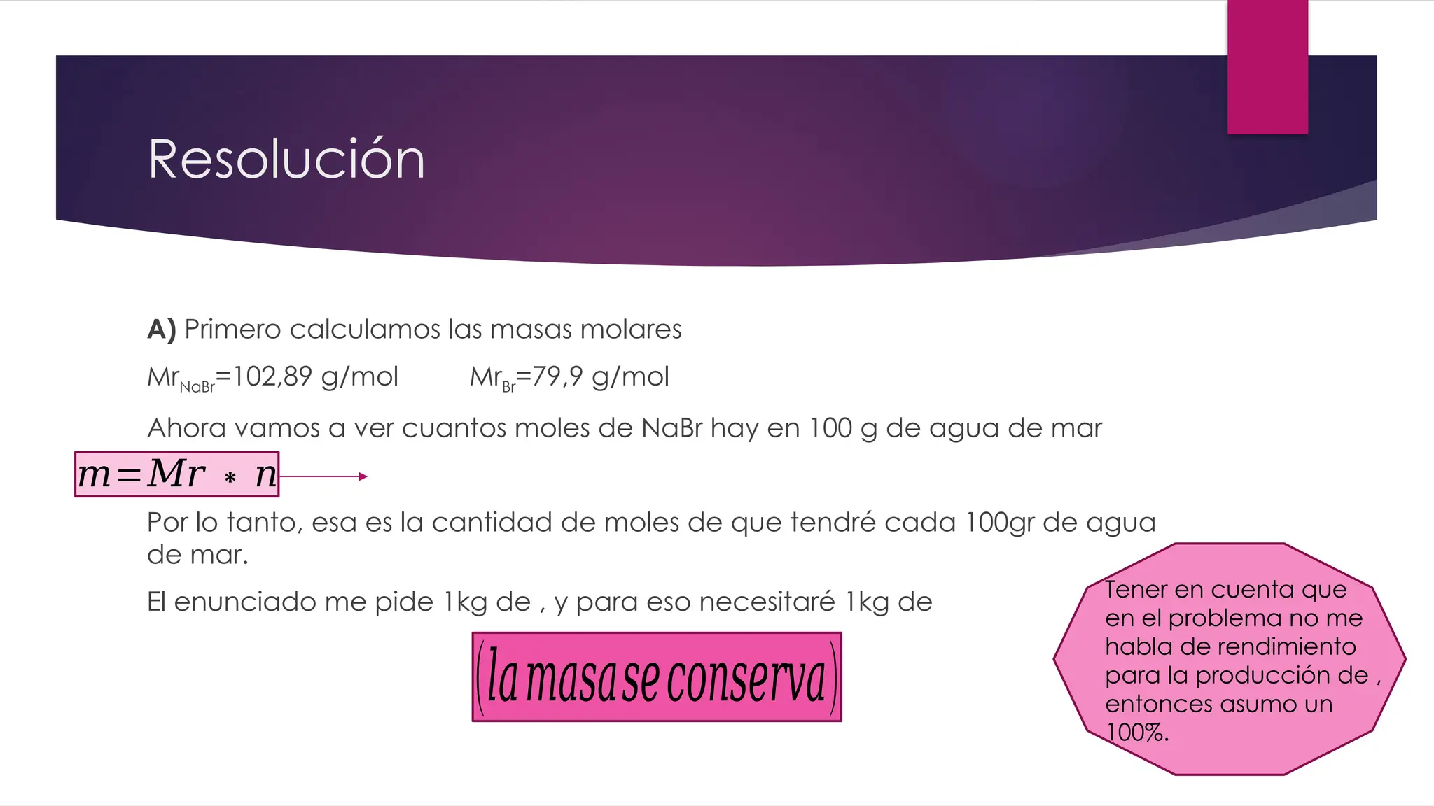 Resolución
A) Primero calculamos las masas molares
MrNaBr=102,89 g/mol MrBr=79,9 g/mol
Ahora vamos a ver cuantos moles de NaBr hay en 100 g de agua de mar
Por lo tanto, esa es la cantidad de moles de que tendré cada 100gr de agua
de mar.
El enunciado me pide 1kg de , y para eso necesitaré 1kg de
(𝑙𝑎𝑚𝑎𝑠𝑎𝑠𝑒𝑐𝑜𝑛𝑠𝑒𝑟𝑣𝑎)
Tener en cuenta que
en el problema no me
habla de rendimiento
para la producción de ,
entonces asumo un
100%.
𝑚=𝑀𝑟 ∗𝑛
 