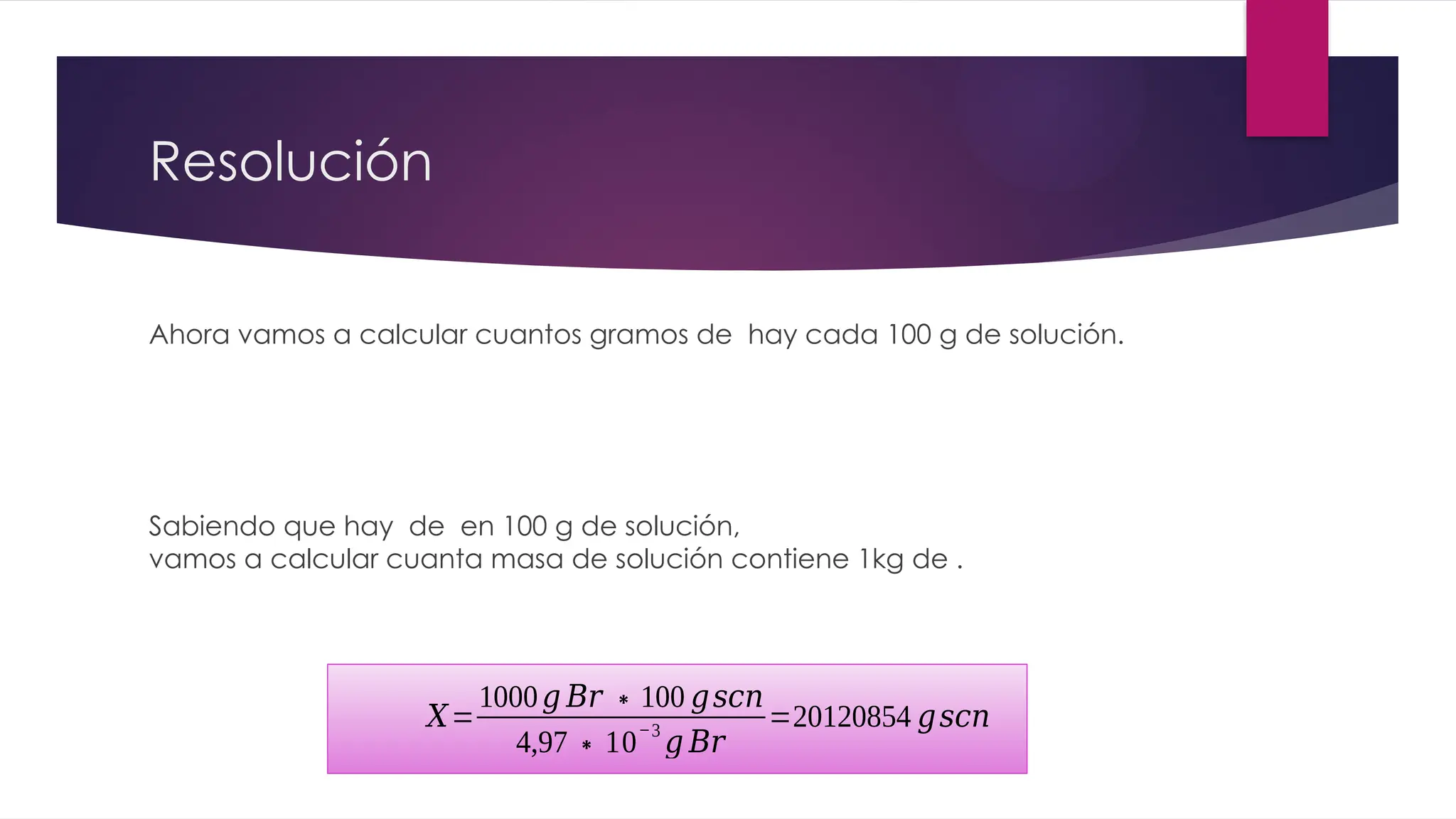 Resolución
Ahora vamos a calcular cuantos gramos de hay cada 100 g de solución.
Sabiendo que hay de en 100 g de solución,
vamos a calcular cuanta masa de solución contiene 1kg de .
𝑋=
1000𝑔 𝐵𝑟 ∗100 𝑔𝑠𝑐𝑛
4,97∗10
−3
𝑔 𝐵𝑟
=20120854 𝑔𝑠𝑐𝑛
 