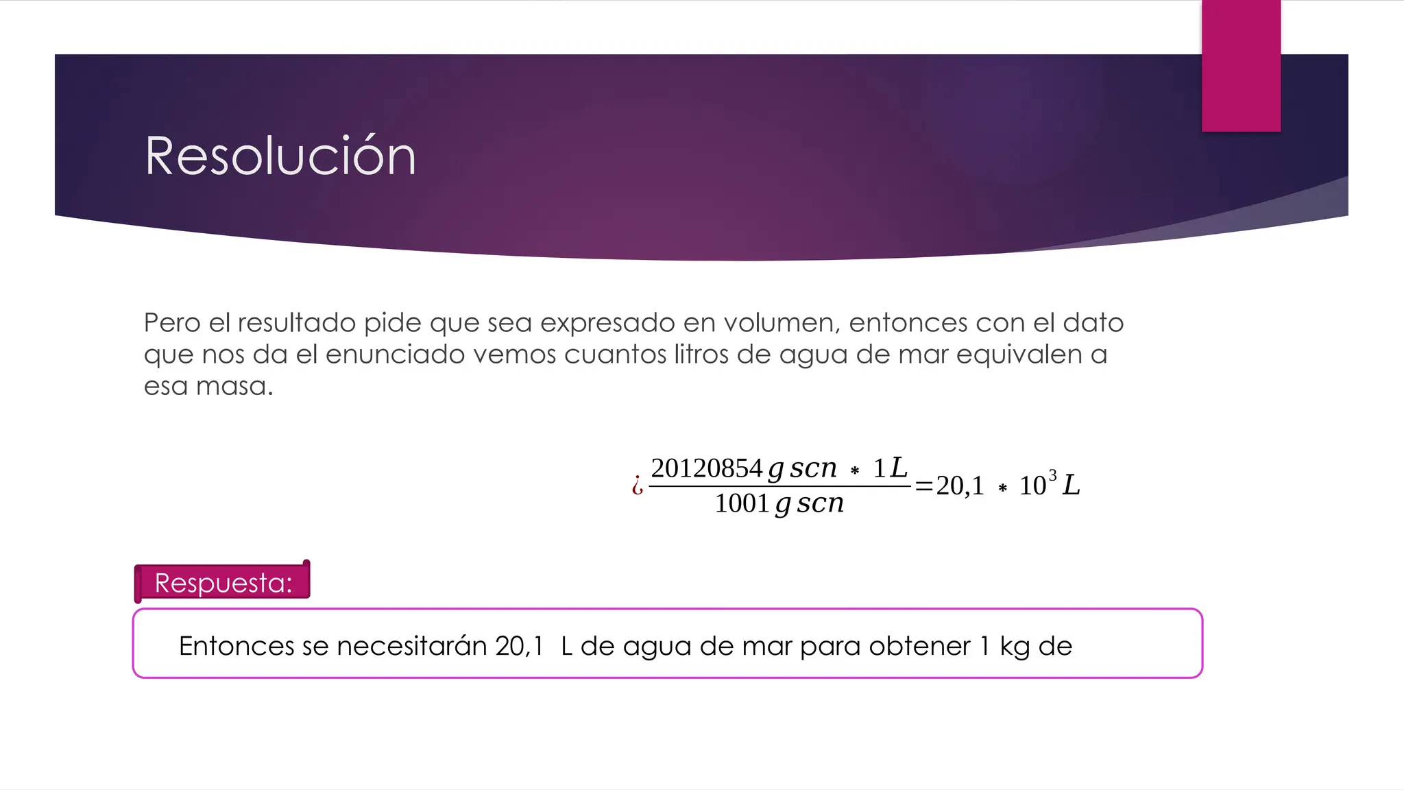 Resolución
Pero el resultado pide que sea expresado en volumen, entonces con el dato
que nos da el enunciado vemos cuantos litros de agua de mar equivalen a
esa masa.
¿
20120854𝑔 𝑠𝑐𝑛∗1𝐿
1001𝑔 𝑠𝑐𝑛
=20,1∗103
𝐿
Entonces se necesitarán 20,1 L de agua de mar para obtener 1 kg de
Respuesta:
 
