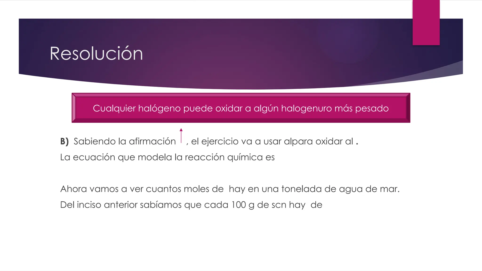 Resolución
B) Sabiendo la afirmación , el ejercicio va a usar alpara oxidar al .
La ecuación que modela la reacción química es
Ahora vamos a ver cuantos moles de hay en una tonelada de agua de mar.
Del inciso anterior sabíamos que cada 100 g de scn hay de
Cualquier halógeno puede oxidar a algún halogenuro más pesado
 