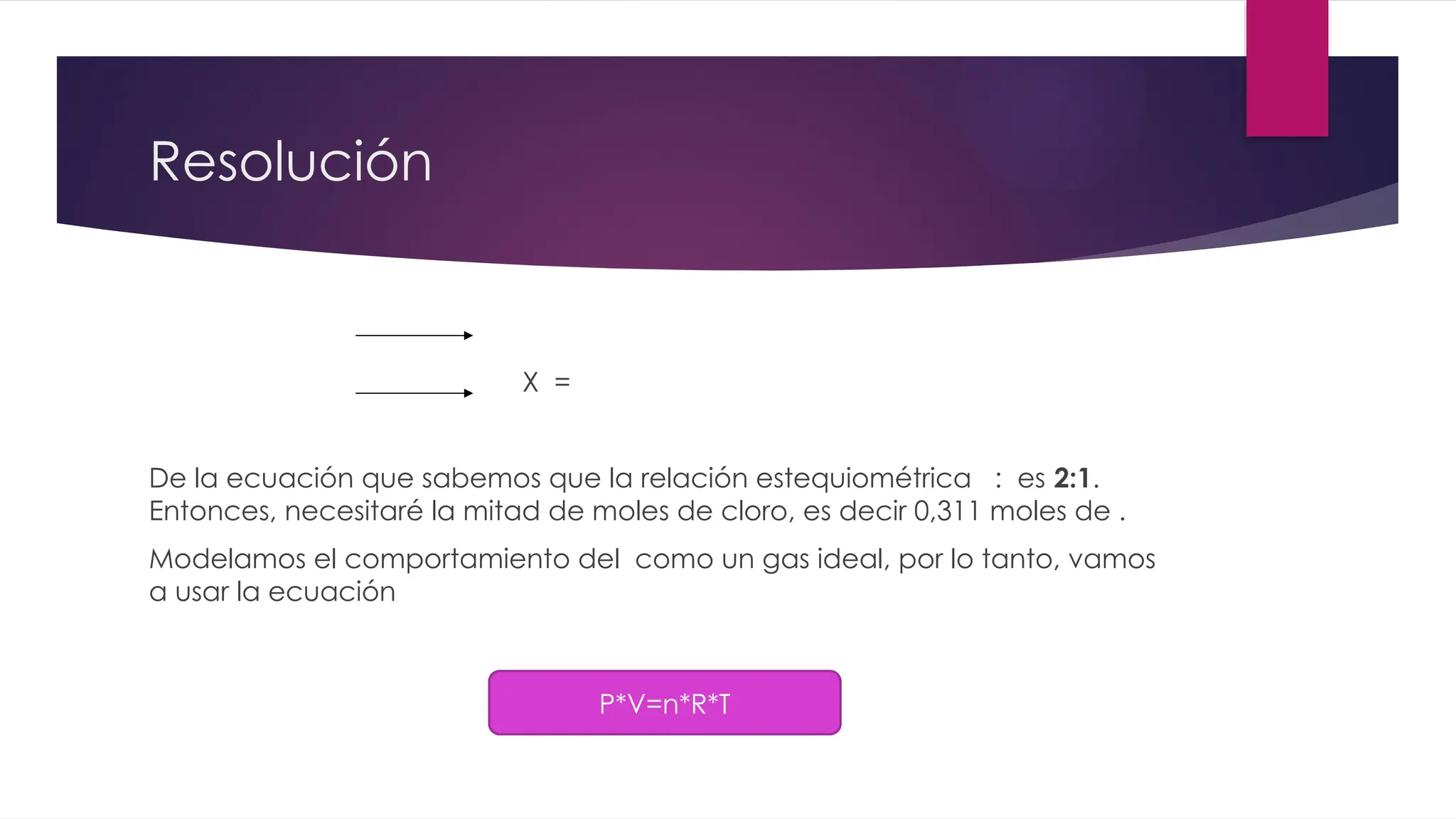 Resolución
X =
De la ecuación que sabemos que la relación estequiométrica : es 2:1.
Entonces, necesitaré la mitad de moles de cloro, es decir 0,311 moles de .
Modelamos el comportamiento del como un gas ideal, por lo tanto, vamos
a usar la ecuación
P*V=n*R*T
 