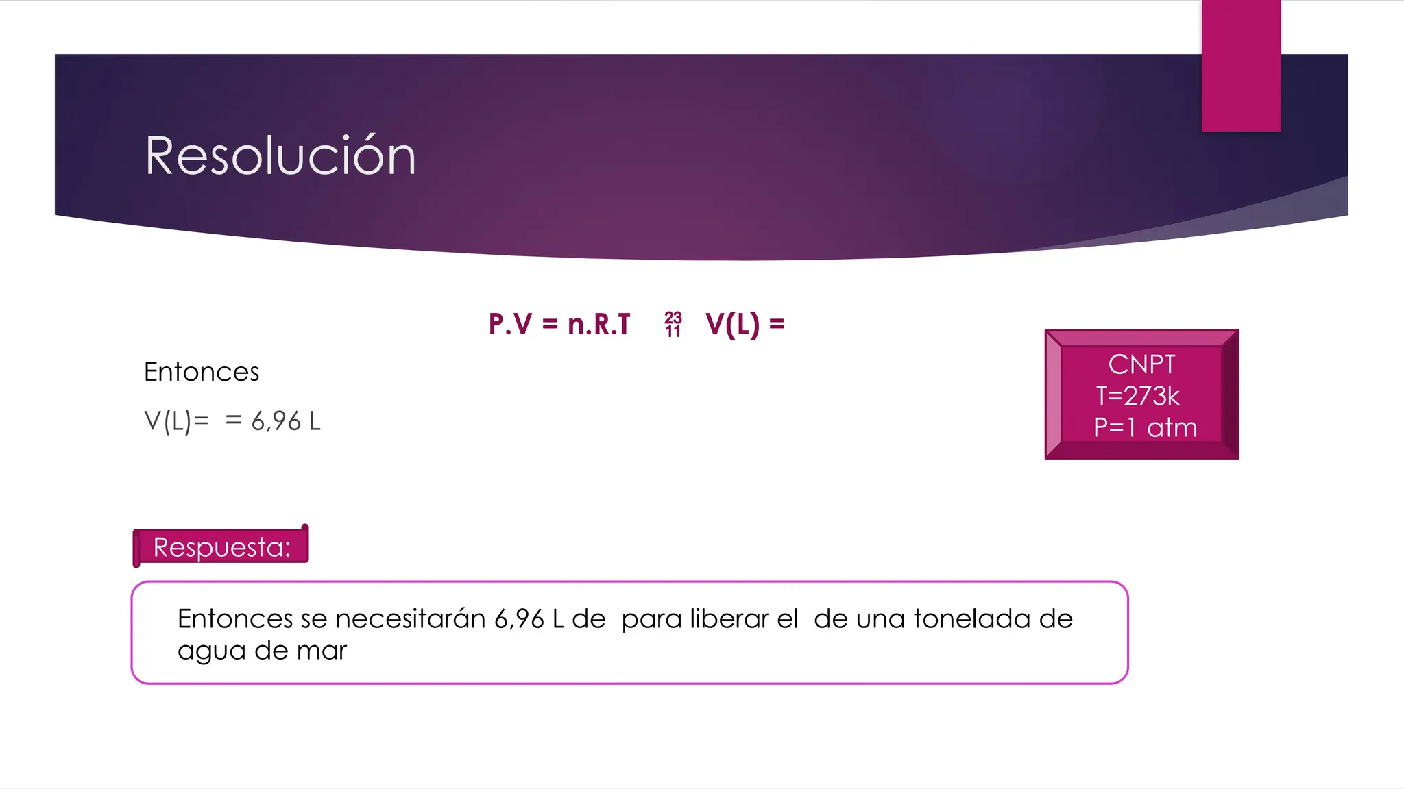 Resolución
P.V = n.R.T  V(L) =
Entonces
V(L)= = 6,96 L
CNPT
T=273k
P=1 atm
Entonces se necesitarán 6,96 L de para liberar el de una tonelada de
agua de mar
Respuesta:
 