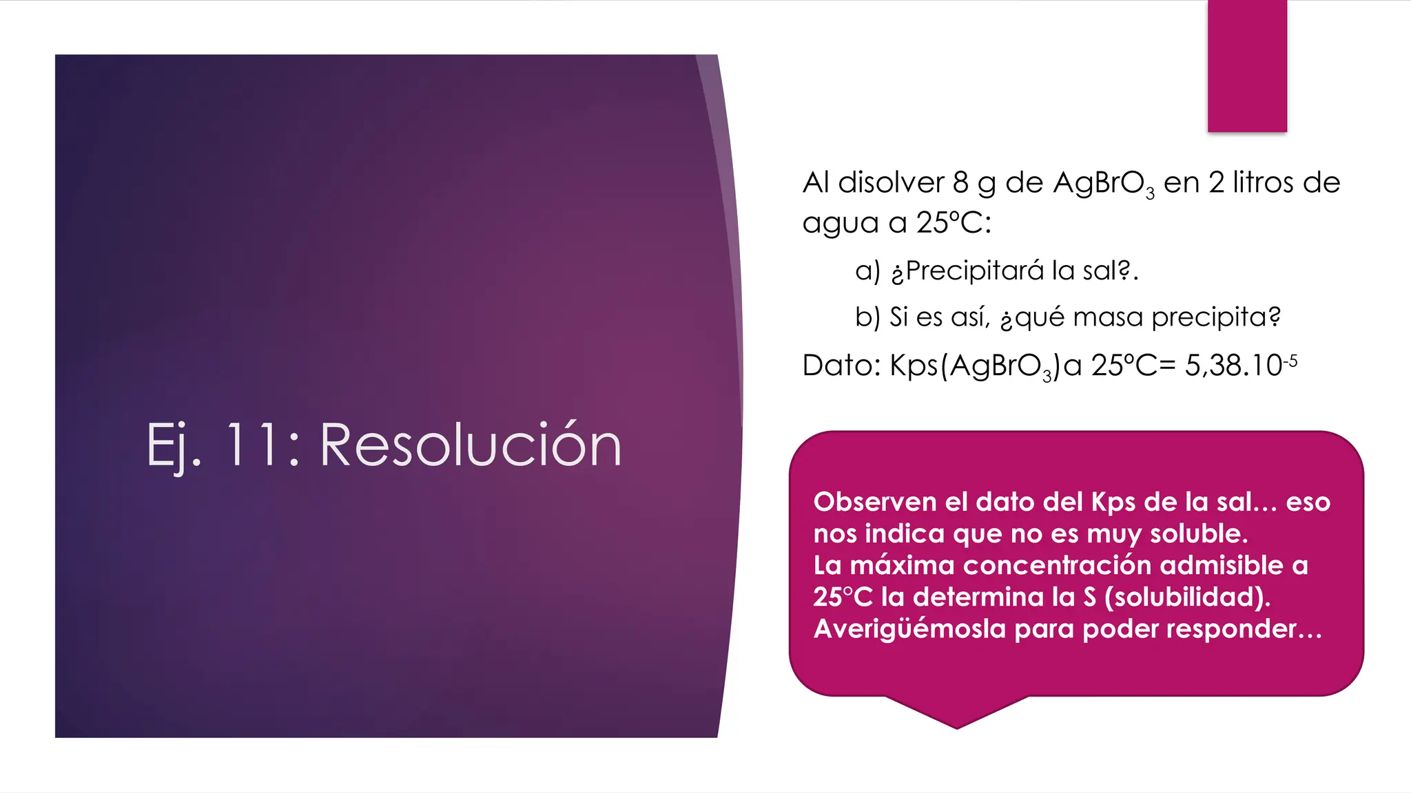 Ej. 11: Resolución
Al disolver 8 g de AgBrO3 en 2 litros de
agua a 25ºC:
a) ¿Precipitará la sal?.
b) Si es así, ¿qué masa precipita?
Dato: Kps(AgBrO3)a 25ºC= 5,38.10-5
Observen el dato del Kps de la sal… eso
nos indica que no es muy soluble.
La máxima concentración admisible a
25°C la determina la S (solubilidad).
Averigüémosla para poder responder…
 