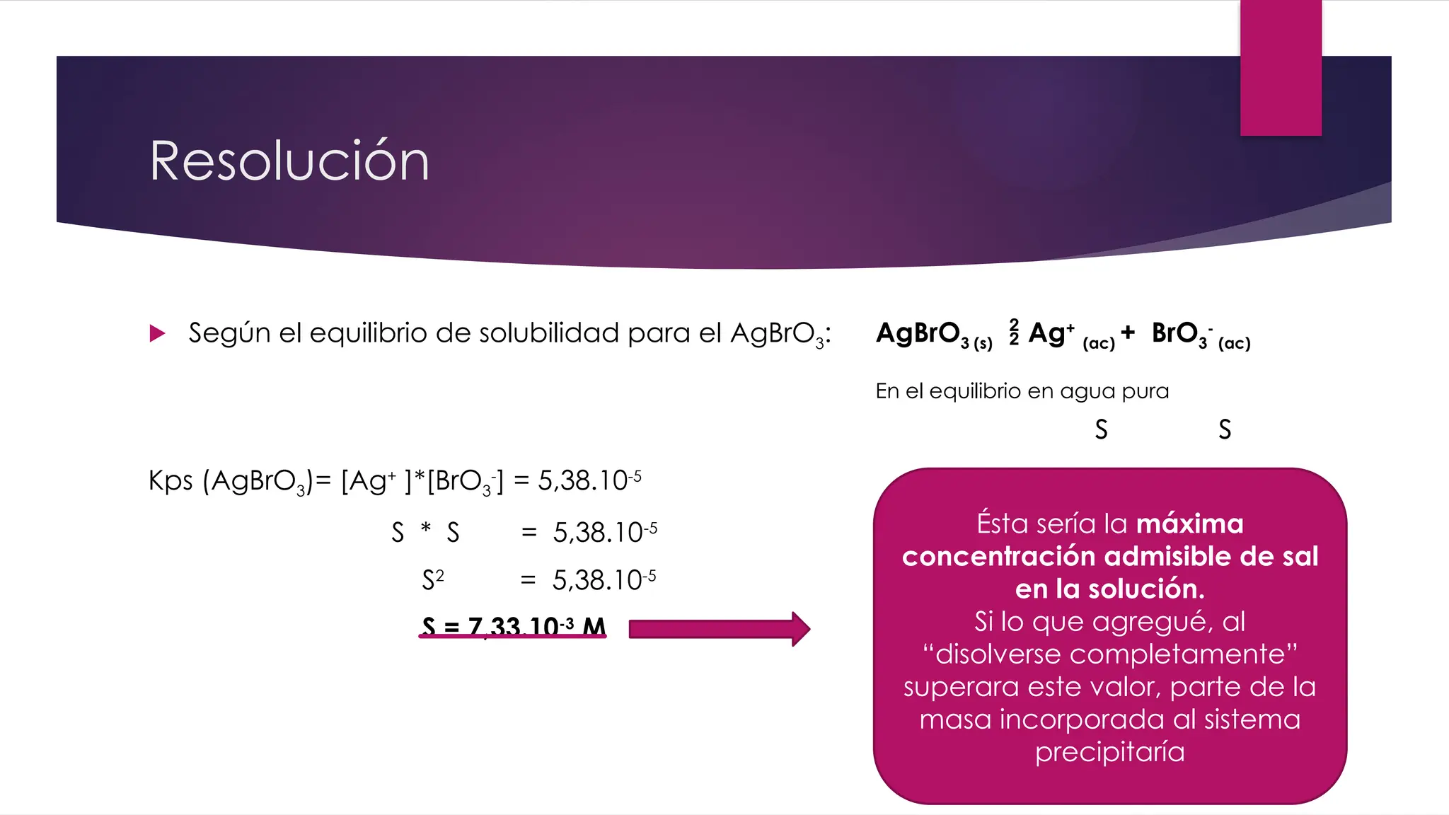 Resolución
 Según el equilibrio de solubilidad para el AgBrO3:
Kps (AgBrO3)= [Ag+
]*[BrO3
-
] = 5,38.10-5
S * S = 5,38.10-5
S2
= 5,38.10-5
S = 7,33.10-3
M
AgBrO3 (s)  Ag+
(ac) + BrO3
-
(ac)
En el equilibrio en agua pura
s s
Ésta sería la máxima
concentración admisible de sal
en la solución.
Si lo que agregué, al
“disolverse completamente”
superara este valor, parte de la
masa incorporada al sistema
precipitaría
 