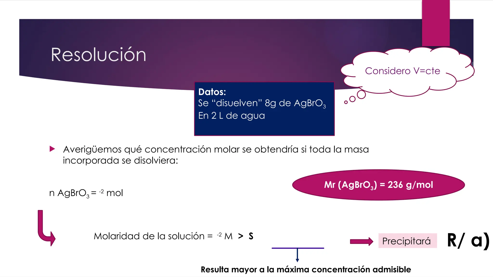 Resolución
 Averigüemos qué concentración molar se obtendría si toda la masa
incorporada se disolviera:
n AgBrO3 = -2
mol
Mr (AgBrO3) = 236 g/mol
Datos:
Se “disuelven” 8g de AgBrO3
En 2 L de agua
Considero V=cte
Molaridad de la solución = -2
M > S
Precipitará R/ a)
Resulta mayor a la máxima concentración admisible
 