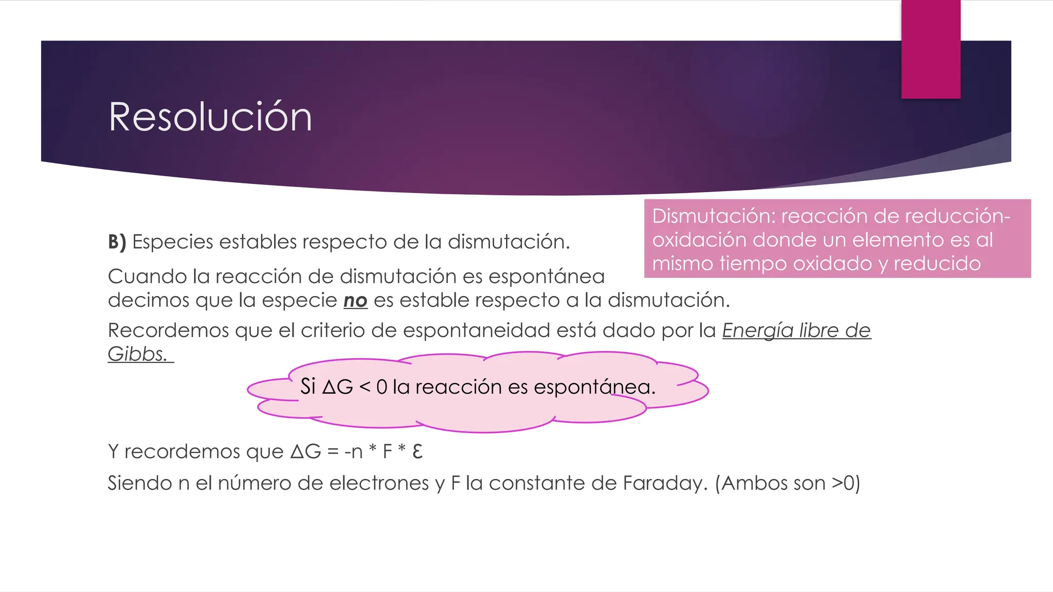 Resolución
B) Especies estables respecto de la dismutación.
Cuando la reacción de dismutación es espontánea
decimos que la especie no es estable respecto a la dismutación.
Recordemos que el criterio de espontaneidad está dado por la Energía libre de
Gibbs.
Y recordemos que ΔG = -n * F * ε
Siendo n el número de electrones y F la constante de Faraday. (Ambos son >0)
Dismutación: reacción de reducción-
oxidación donde un elemento es al
mismo tiempo oxidado y reducido
Si ΔG < 0 la reacción es espontánea.
 