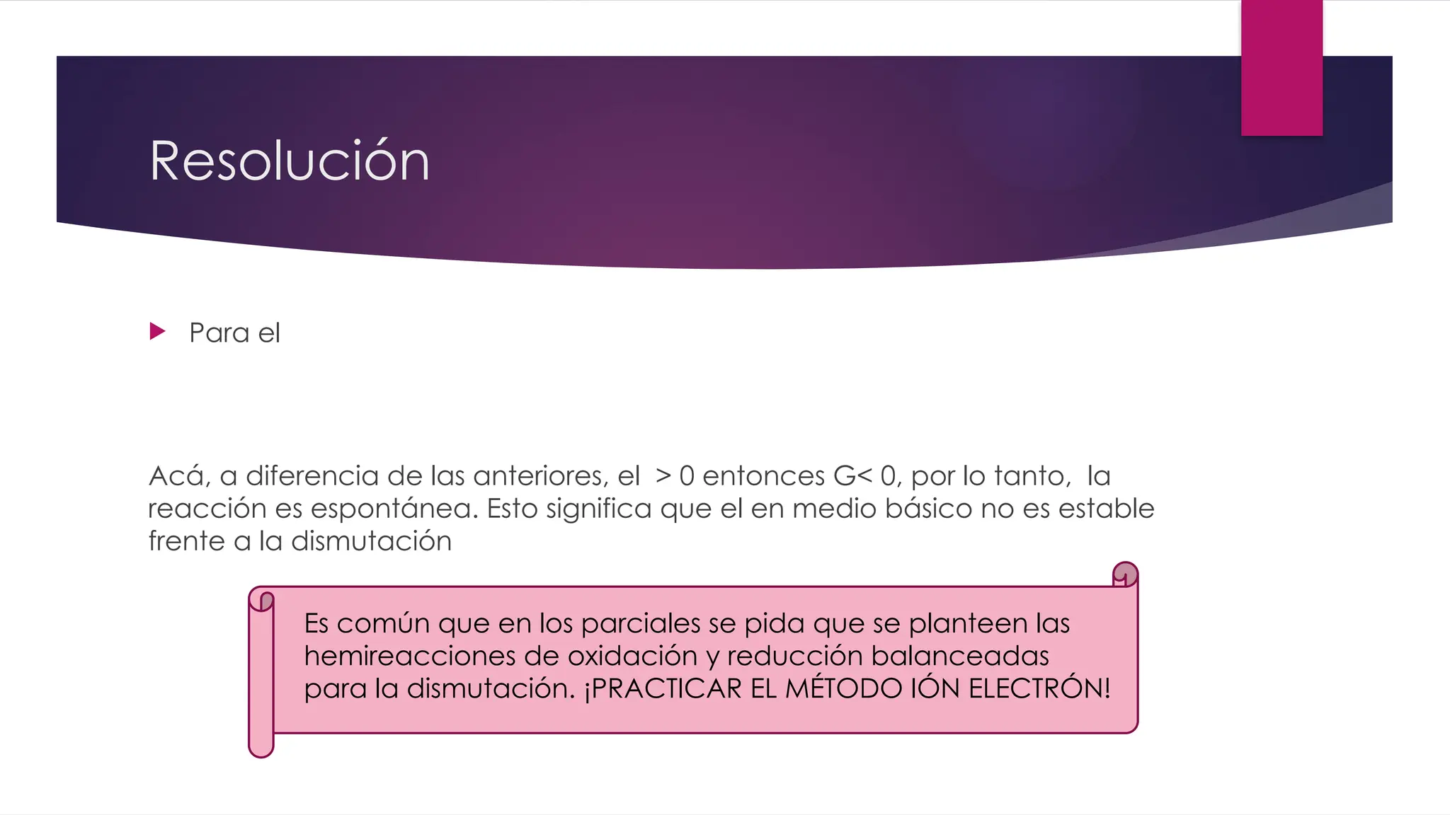 Resolución
 Para el
Acá, a diferencia de las anteriores, el > 0 entonces G< 0, por lo tanto, la
reacción es espontánea. Esto significa que el en medio básico no es estable
frente a la dismutación
Es común que en los parciales se pida que se planteen las
hemireacciones de oxidación y reducción balanceadas
para la dismutación. ¡PRACTICAR EL MÉTODO IÓN ELECTRÓN!
 