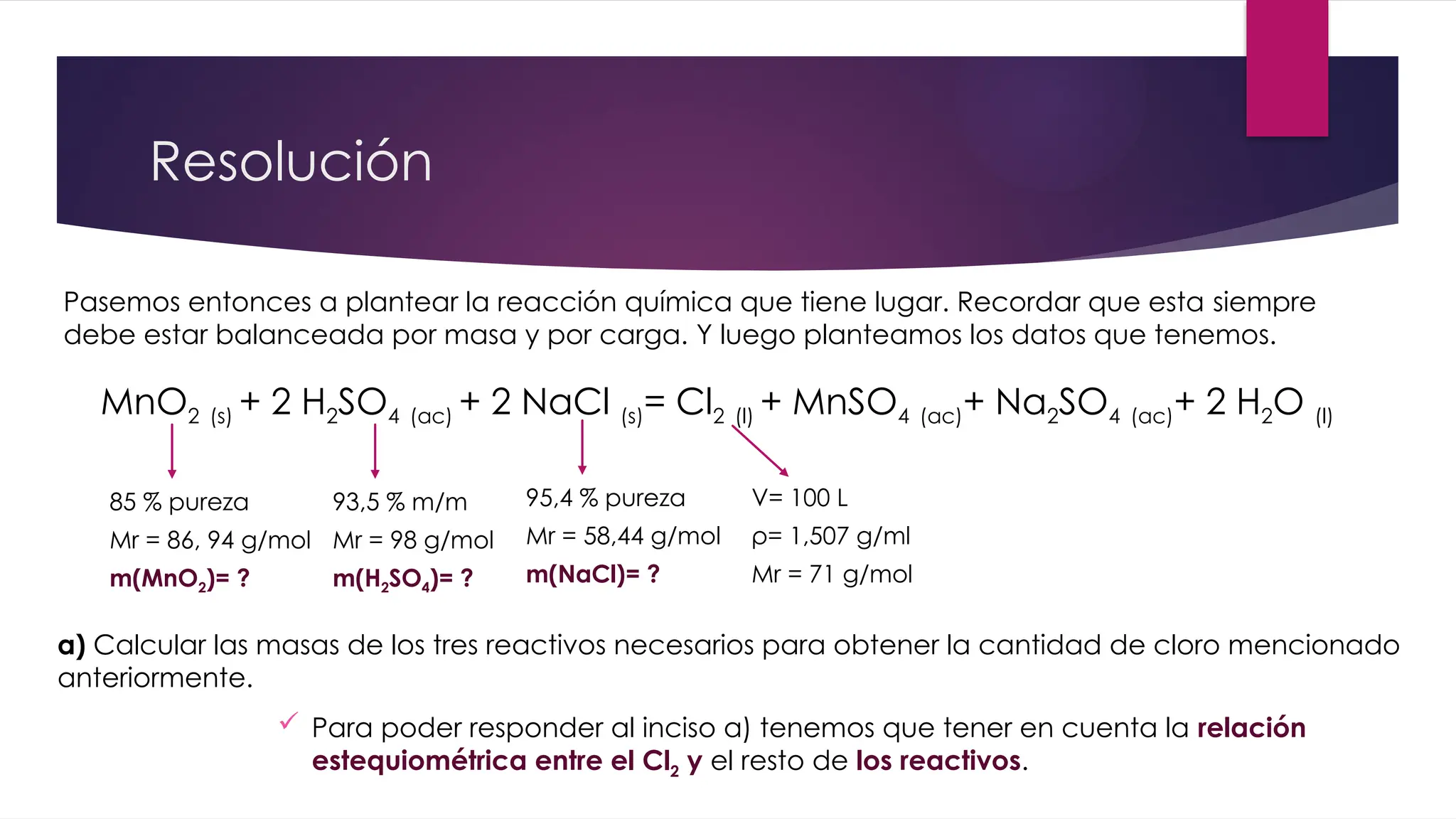 Resolución
Pasemos entonces a plantear la reacción química que tiene lugar. Recordar que esta siempre
debe estar balanceada por masa y por carga. Y luego planteamos los datos que tenemos.
MnO2 (s) + 2 H2SO4 (ac) + 2 NaCl (s)= Cl2 (l) + MnSO4 (ac)+ Na2SO4 (ac)+ 2 H2O (l)
85 % pureza
Mr = 86, 94 g/mol
m(MnO2)= ?
93,5 % m/m
Mr = 98 g/mol
m(H2SO4)= ?
95,4 % pureza
Mr = 58,44 g/mol
m(NaCl)= ?
V= 100 L
ρ= 1,507 g/ml
Mr = 71 g/mol
 Para poder responder al inciso a) tenemos que tener en cuenta la relación
estequiométrica entre el Cl2 y el resto de los reactivos.
a) Calcular las masas de los tres reactivos necesarios para obtener la cantidad de cloro mencionado
anteriormente.
 