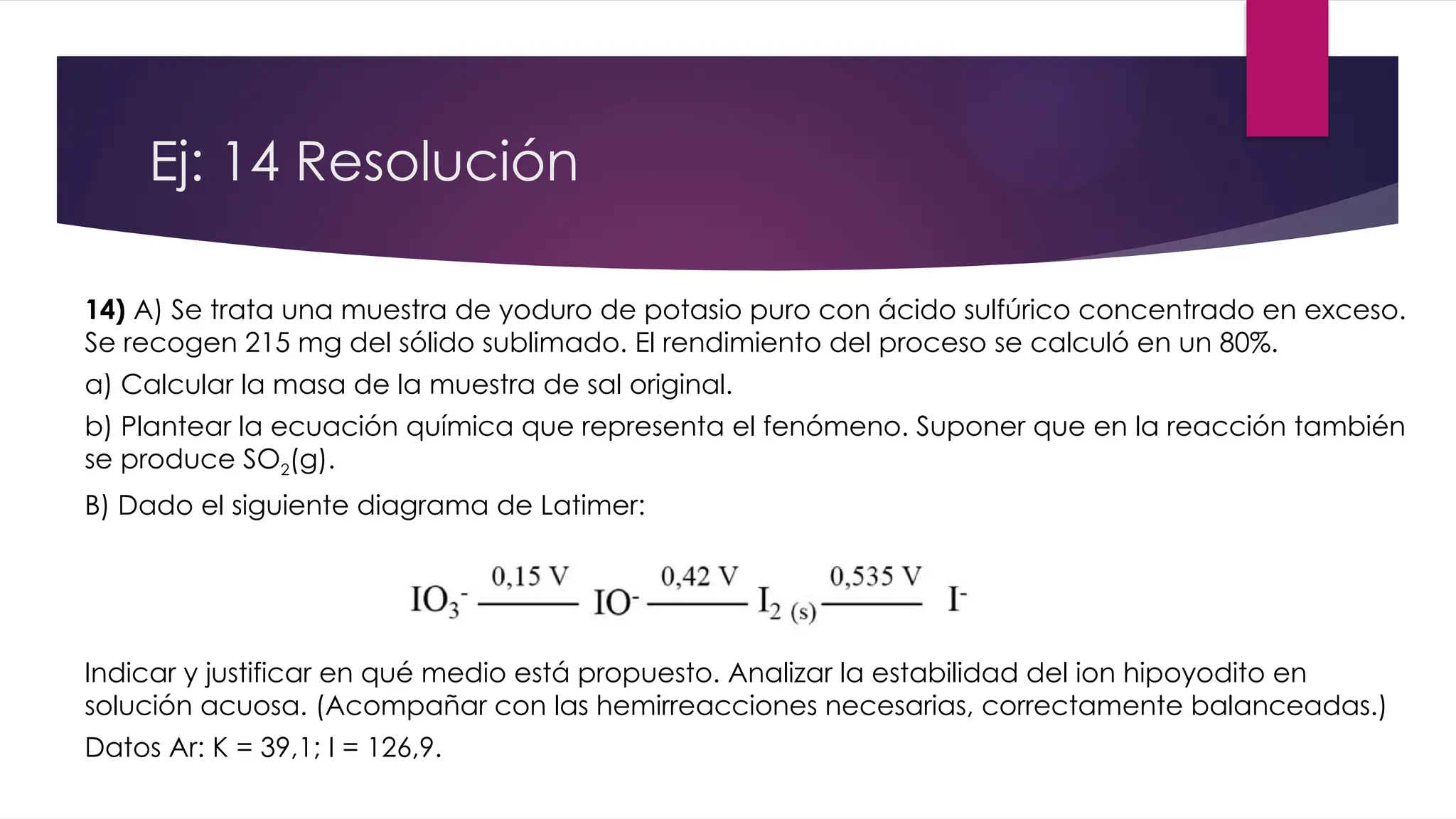 Ej: 14 Resolución
14) A) Se trata una muestra de yoduro de potasio puro con ácido sulfúrico concentrado en exceso.
Se recogen 215 mg del sólido sublimado. El rendimiento del proceso se calculó en un 80%.
a) Calcular la masa de la muestra de sal original.
b) Plantear la ecuación química que representa el fenómeno. Suponer que en la reacción también
se produce SO2(g).
B) Dado el siguiente diagrama de Latimer:
Indicar y justificar en qué medio está propuesto. Analizar la estabilidad del ion hipoyodito en
solución acuosa. (Acompañar con las hemirreacciones necesarias, correctamente balanceadas.)
Datos Ar: K = 39,1; I = 126,9.
 