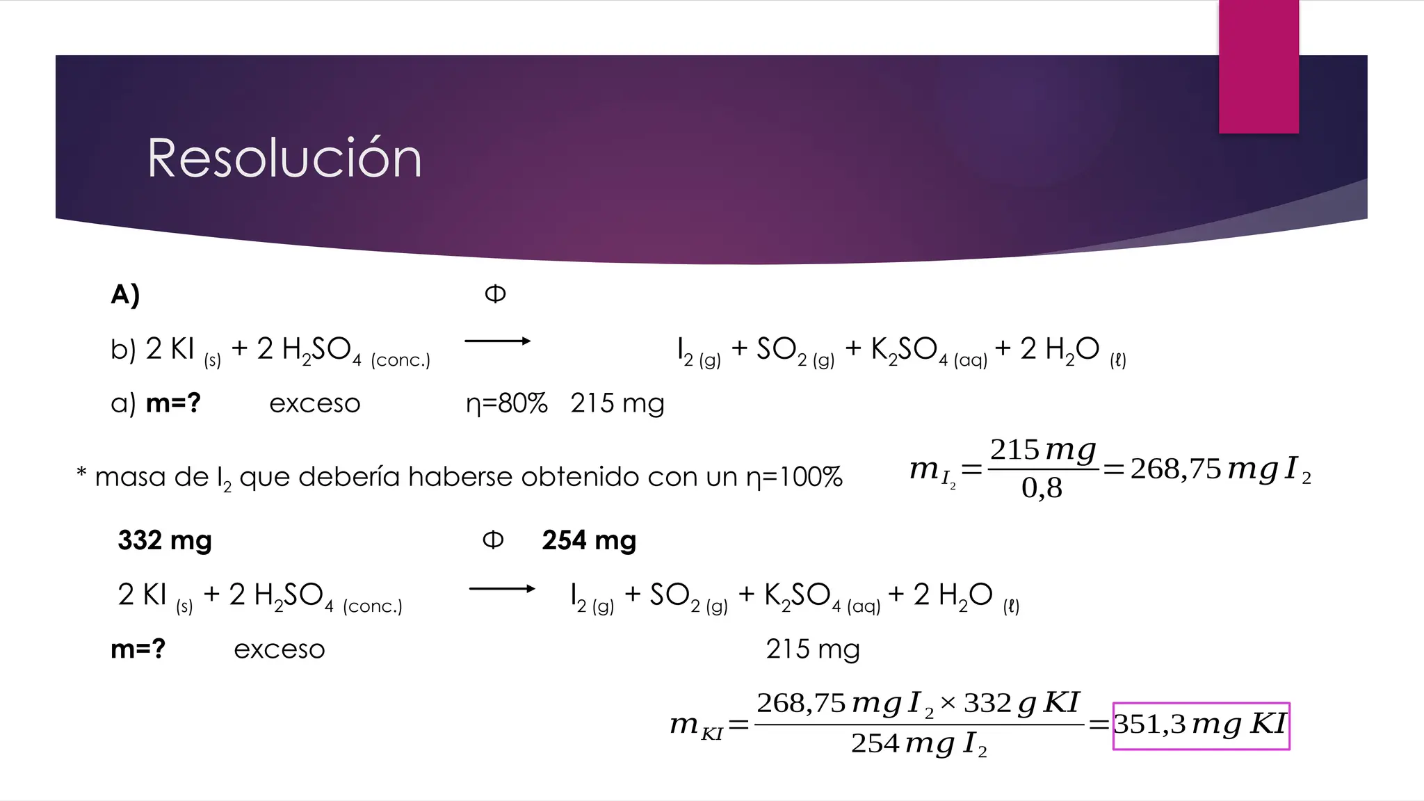 Resolución
A) Φ
b) 2 KI (s) + 2 H2SO4 (conc.) I2 (g) + SO2 (g) + K2SO4 (aq) + 2 H2O (ℓ)
a) m=? exceso η=80% 215 mg
* masa de I2 que debería haberse obtenido con un η=100% 𝑚𝐼2
=
215𝑚𝑔
0,8
=268,75𝑚𝑔 𝐼2
332 mg Φ 254 mg
2 KI (s) + 2 H2SO4 (conc.) I2 (g) + SO2 (g) + K2SO4 (aq) + 2 H2O (ℓ)
m=? exceso 215 mg
𝑚𝐾𝐼=
268,75 𝑚𝑔 𝐼2× 332 𝑔 𝐾𝐼
254 𝑚𝑔 𝐼2
=351,3 𝑚𝑔 𝐾𝐼
 