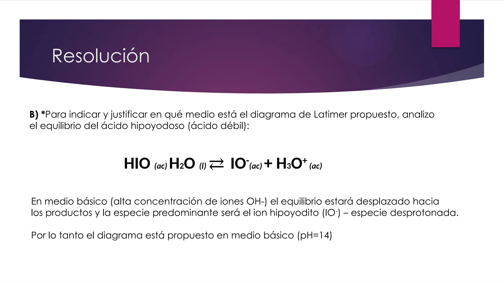 Resolución
B) *Para indicar y justificar en qué medio está el diagrama de Latimer propuesto, analizo
el equilibrio del ácido hipoyodoso (ácido débil):
HIO (ac) H2O (l) ⇄ IO-
(ac) + H3O+
(ac)
En medio básico (alta concentración de iones OH-) el equilibrio estará desplazado hacia
los productos y la especie predominante será el ion hipoyodito (IO-
) – especie desprotonada.
Por lo tanto el diagrama está propuesto en medio básico (pH=14)
 
