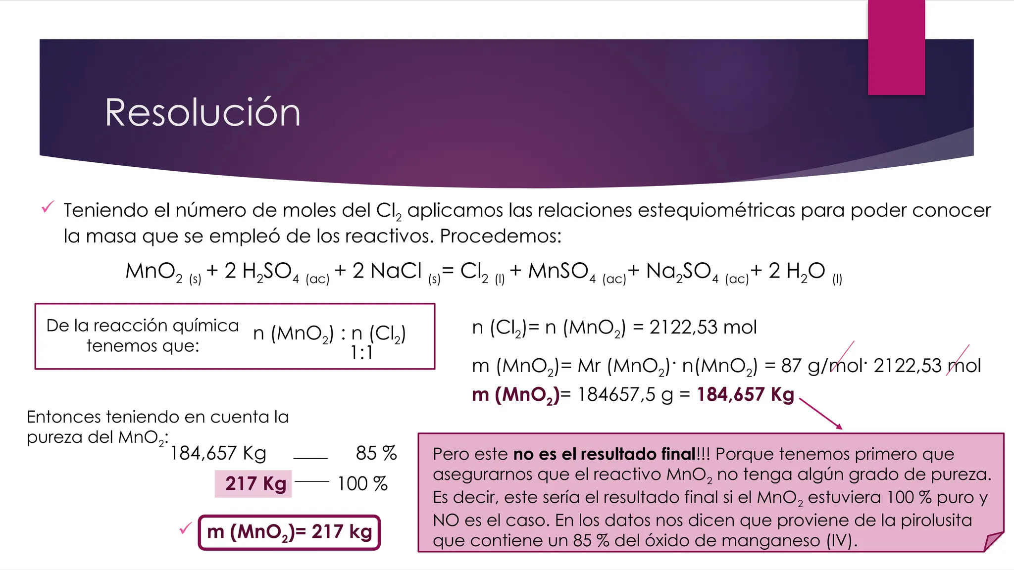 Resolución
MnO2 (s) + 2 H2SO4 (ac) + 2 NaCl (s)= Cl2 (l) + MnSO4 (ac)+ Na2SO4 (ac)+ 2 H2O (l)
 Teniendo el número de moles del Cl2 aplicamos las relaciones estequiométricas para poder conocer
la masa que se empleó de los reactivos. Procedemos:
De la reacción química
tenemos que:
n (MnO2) : n (Cl2)
1:1
Pero este no es el resultado final!!! Porque tenemos primero que
asegurarnos que el reactivo MnO2 no tenga algún grado de pureza.
Es decir, este sería el resultado final si el MnO2 estuviera 100 % puro y
NO es el caso. En los datos nos dicen que proviene de la pirolusita
que contiene un 85 % del óxido de manganeso (IV).
m (MnO2)= Mr (MnO2)· n(MnO2) = 87 g/mol· 2122,53 mol
n (Cl2)= n (MnO2) = 2122,53 mol
m (MnO2)= 184657,5 g = 184,657 Kg
Entonces teniendo en cuenta la
pureza del MnO2:
184,657 Kg 85 %
217 Kg 100 %
 m (MnO2)= 217 kg
 