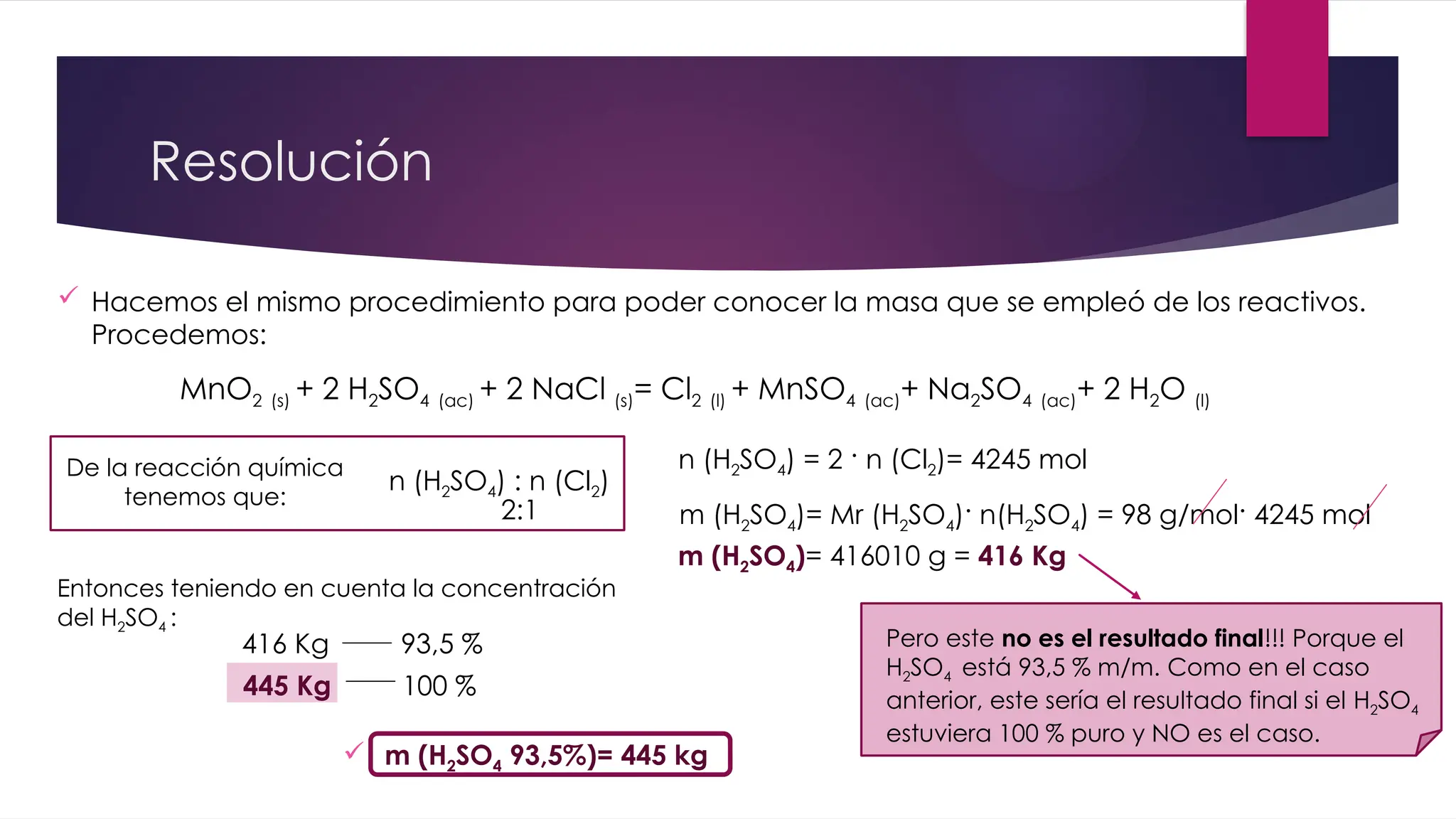 Resolución
MnO2 (s) + 2 H2SO4 (ac) + 2 NaCl (s)= Cl2 (l) + MnSO4 (ac)+ Na2SO4 (ac)+ 2 H2O (l)
 Hacemos el mismo procedimiento para poder conocer la masa que se empleó de los reactivos.
Procedemos:
De la reacción química
tenemos que:
n (H2SO4) : n (Cl2)
2:1
Pero este no es el resultado final!!! Porque el
H2SO4 está 93,5 % m/m. Como en el caso
anterior, este sería el resultado final si el H2SO4
estuviera 100 % puro y NO es el caso.
m (H2SO4)= Mr (H2SO4)· n(H2SO4) = 98 g/mol· 4245 mol
n (H2SO4) = 2 · n (Cl2)= 4245 mol
m (H2SO4)= 416010 g = 416 Kg
Entonces teniendo en cuenta la concentración
del H2SO4 :
416 Kg 93,5 %
445 Kg 100 %
 m (H2SO4 93,5%)= 445 kg
 