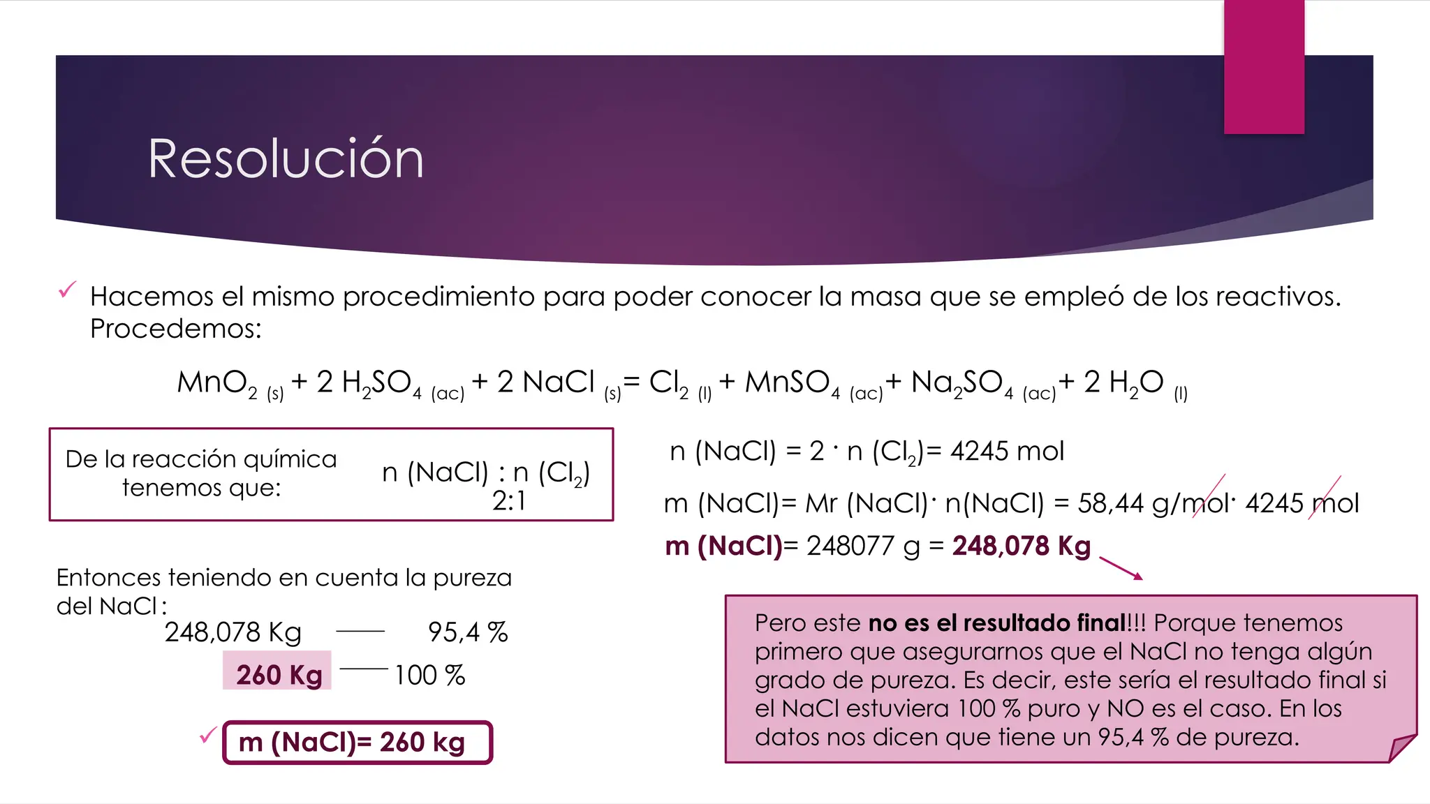 Resolución
MnO2 (s) + 2 H2SO4 (ac) + 2 NaCl (s)= Cl2 (l) + MnSO4 (ac)+ Na2SO4 (ac)+ 2 H2O (l)
 Hacemos el mismo procedimiento para poder conocer la masa que se empleó de los reactivos.
Procedemos:
De la reacción química
tenemos que:
n (NaCl) : n (Cl2)
2:1 m (NaCl)= Mr (NaCl)· n(NaCl) = 58,44 g/mol· 4245 mol
n (NaCl) = 2 · n (Cl2)= 4245 mol
m (NaCl)= 248077 g = 248,078 Kg
Entonces teniendo en cuenta la pureza
del NaCl :
248,078 Kg 95,4 %
260 Kg 100 %
 m (NaCl)= 260 kg
Pero este no es el resultado final!!! Porque tenemos
primero que asegurarnos que el NaCl no tenga algún
grado de pureza. Es decir, este sería el resultado final si
el NaCl estuviera 100 % puro y NO es el caso. En los
datos nos dicen que tiene un 95,4 % de pureza.
 