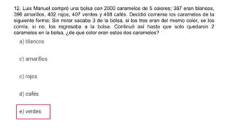 12. Luis Manuel compró una bolsa con 2000 caramelos de 5 colores; 387 eran blancos,
396 amarillos, 402 rojos, 407 verdes y 408 cafés. Decidió comerse los caramelos de la
siguiente forma: Sin mirar sacaba 3 de la bolsa, si los tres eran del mismo color, se los
comía, si no, los regresaba a la bolsa. Continuó así hasta que solo quedaron 2
caramelos en la bolsa, ¿de qué color eran estos dos caramelos?
 