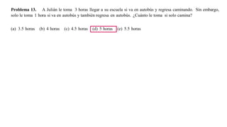 Problema 13. A Julián le toma 3 horas llegar a su escuela si va en autobús y regresa caminando. Sin embargo,
solo le toma 1 hora si va en autobús y también regresa en autobús. ¿Cuánto le toma si solo camina?
(a) 3.5 horas (b) 4 horas (c) 4.5 horas (d) 5 horas (e) 5.5 horas
 