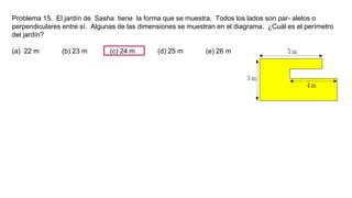 Problema 15. El jardín de Sasha tiene la forma que se muestra. Todos los lados son par- alelos o
perpendiculares entre sí. Algunas de las dimensiones se muestran en el diagrama. ¿Cuál es el perímetro
del jardín?
(a) 22 m (b) 23 m (c) 24 m (d) 25 m (e) 26 m
 