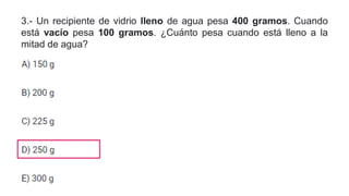 3.- Un recipiente de vidrio lleno de agua pesa 400 gramos. Cuando
está vacío pesa 100 gramos. ¿Cuánto pesa cuando está lleno a la
mitad de agua?
 
