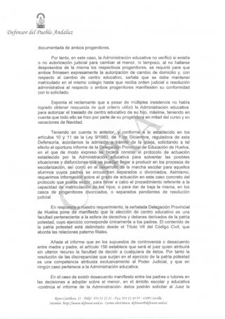 (Defensor detíPueSío Jkndatuz

             documentada de ambos progenitores.

                    Por tanto, en este caso, la Administración educativa no verificó si existía
             o no autorización judicial para cambiar al menor, ni tampoco, al no hallarse
             desposeídos de la misma los respectivos progenitores, se requirió para que
             ambos firmasen expresamente la autorización de cambio de domicilio y, con
             respecto al cambio de centro educativo, señala que se debe mantener
             matriculado en el mismo colegio hasta que reciba orden judicial o resolución
             administrativa al respecto o ambos progenitores manifiesten su conformidad
             con lo solicitado.

                    Exponía el reclamante que a pesar de múltiples insistencia no había
             logrado obtener respuesta de qué criterio utilizó la Administración educativa
             para autorizar el traslado de centro educativo de su hijo, máxime, teniendo en
             cuenta que todo ello se hizo por parte de su progenitora en mitad del curso y en
             vacaciones de Navidad.

                      Teniendo en cuenta lo anterior, y conforme a lo establecido en los
                                                                 ^^f
              artículos 10 y 11 de la Ley 9/1983, de 1 de Diciembre, reguladora de esta
              Defensoría, acordamos la admisión a trámite de la queja, solicitando a tal
             efecto el oportuno informe de la Delegación Provincial de Educación de Huelva,
              en el que de modo expreso se hiciera constar el protocolo de actuación
             establecido por la Administración educativa para solventar las posibles
              situaciones y disfunciones que se puedan llegar a producir en los procesos de
              escolarización, así como en el desarrollo de la marcha escolar para aquellos
              alumnos cuyos padres se encuentren separados o divorciados. Asimismo,
              requerimos información sobre el grado de actuación en este caso concreto del
             protocolo que pueda existir, para llevar a cabo el procedimiento referente a la
             capacidad de matriculación de los hijos, o para dar de baja la misma, en los
             casos de progenitores divorciados, o separados pendientes de resolución
             judicial.

                     En respuesta a nuestro requerimiento, la señalada Delegación Provincial
             de Huelva pone de manifiesto que la elección de centro educativo es una
             facultad perteneciente a la esfera de derechos y deberes derivados de la patria
             potestad, cuyo ejercicio corresponde únicamente a los padres. El contenido de
             la patria potestad está delimitado desde el Título Vil del Código Civil, que
             aborda las relaciones paterno filiales.

                     Añade el informe que en los supuestos de controversia o desacuerdo
             entre madre y padre, el artículo 156 establece que será el juez quien atribuirá
             sin ulterior recurso la facultad de decidir a cualquiera de éstos. Por tanto la
             resolución de las discrepancias que surjan en el ejercicio de la patria potestad
             es una competencia atribuida exclusivamente al Poder Judicial, y que en
             ningún caso pertenece a la Administración educativa.

                     En el caso de existir desacuerdo manifiesto entre los padres o tutores en
             las decisiones a adoptar sobre el menor, en el ámbito escolar y educativa
             -continúa el informe de la Administración- éstos podrán solicitar al Juez la

                       <Kfyes CatóRcos, 21 - Vetef.: 954 21 21 21 - <Ftvc 954 21 44 97- 41001 Sevilla
                   Internet: http://www.ifefensor-anif.es - Correo electrónico: defmsor@iiefensor-and.es
 