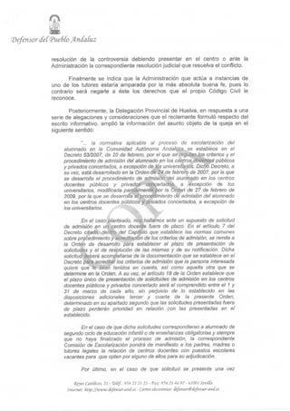 Oér
'•Defensor cfeí(Pue6ío Andaluz

              resolución de la controversia debiendo presentar en el centro o ante la
              Administración la correspondiente resolución judicial que resuelva el conflicto.

                     Finalmente se indica que la Administración que actúa a instancias de
              uno de los tutores estaría amparada por la más absoluta buena fe, pues lo
              contrario será negarle a éste los derechos que el propio Código Civil le
              reconoce.

                     Posteriormente, la Delegación Provincial de Huelva, en respuesta a una
              serie de alegaciones y consideraciones que el reclamante formuló respecto del
              escrito informativo, amplió la información del asunto objeto de la queja en el
              siguiente sentido:

                           "... la normativa aplicable al proceso de escolarización del
                   alumnado en la Comunidad Autónoma Andaluza se establece en el
                   Decreto 53/2007, de 20 de febrero, por el que se regulan Vos criterios y el
                   procedimiento de admisión del alumnado en los centros docentes públicos
                   y privados concertados, a excepción de los universitarios. Dicho Decreto, a
                   su vez, está desarrollado en la Orden dé 24 de febrero de 2007, por la que
                   se desarrolla el procedimiento de admisión del alumnado en los centros
                   docentes públicos y privadoá concertados, a excepción de los
                   universitarios, modificada parcialmente por la Orden de 27 de febrero de
                   2009, por la que se desarrolla el procedimiento de admisión del alumnado
                   en los centros docentes públicos y privados concertados, a excepción de
                   los universitarios.

                            En el caso planteado, nos hallarnos ante un supuesto de solicitud
                   de admisión en un centro docente fuera de plazo. En el artículo 7 del
                   Decreto citado, dentro del Capítulo que establece las normas comunes
                   sobre procedimiento y acreditación de los criterios de admisión, se remite a
                   la Orden de desarrollo para establecer el plazo de presentación de
                   solicitudes y el de resolución de las mismas y de su notificación. Dicha
                   solicitud deberá acompañarse de la documentación que se establece en el
                   Decreto para acreditar los criterios de admisión que la persona interesada
                   quiere que le sean tenidos en cuenta, así como aquella otra que se
                   determine en la Orden. A su vez, el artículo 18 de la Orden establece que
                   el plazo único de presentación de solicitudes de admisión en los centros
                   docentes públicos y privados concertado será el comprendido entre el 1 y
                   31 de marzo de cada año, sin perjuicio de lo establecido en las
                   disposiciones adicionales tercer y cuarta de la presente Orden,
                   determinado en su apartado segundo que las solicitudes presentadas fuera
                   de plazo perderán prioridad en relación con las presentadas en el
                   establecido.

                           En el caso de que dicha solicitudes correspondieran a alumnado de
                   segundo ciclo de educación infantil o de enseñanzas obligatorias y siempre
                   que no haya finalizado el proceso de admisión, la correspondiente
                   Comisión de Escolarización pondrá de manifiesto a los padres, madres o
                   tutores legales la relación de centros docentes con puestos escolares
                   vacantes para que opten por alguno de ellos para su adjudicación.

                            Por último, en el caso de que solicitud se presente una vez

                        <Reyes Católicos, 21 - TeCéf: 954 21 21 21 - <Fo.: 954 21 44 97 - 41001 Sevitta
                    Internet: ftttp://www.cfej~ensor-and.es - Correo eCectrónko:      (fefensor@cfefensor-ancf.es
 