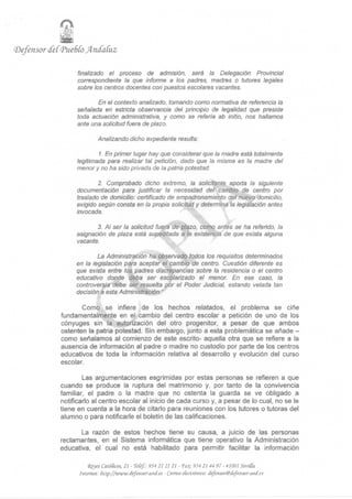 i
(Defensor cfeC<Pue6Co Jfrnd'aCuz

                    finalizado el proceso de admisión, será la Delegación Provincial
                    correspondiente la que informe a los padres, madres o tutores legales
                    sobre los centros docentes con puestos escolares vacantes.

                           En el contexto analizado, tomando como normativa de referencia la
                    señalada en estricta observancia del principio de legalidad que preside
                    toda actuación administrativa, y como se refería ab initio, nos hallamos
                    ante una solicitud fuera de plazo.

                             Analizando dicho expediente resulta:

                           1. En primer lugar hay que considerar que la madre está totalmente
                   legitimada para realizar tal petición, dado que la misma es la madre del
                   menor y no ha sido privada de la patria potestad.

                           2. Comprobado dicho extremo, la solicitante aporta la siguiente
                   documentación para justificar la necesidad del cambio de centro por
                   traslado de domicilio: certificado de empadronamiento del nuevo domicilio,
                   exigido según consta en la propia solicitud y determina la legislación antes
                   invocada.

                          3. Al ser la solicitud fuera de plazo, como antes se ha referido, la
                   asignación de plaza está supeditada a la existencia de que exista alguna
                   vacante.

                           La Administración ha observado todos los requisitos determinados
                   en la legislación para aceptar el cambio de centro. Cuestión diferente es
                   que exista entre los padres discrepancias sobre la residencia o el centro
                   educativo donde deba ser escólarízado el menor. En ese caso, la
                   controversia debe ser resuelta por el Poder Judicial, estando velada tan
                   decisión a esta Administración."

                     Como se infiere de los hechos relatados, el problema se ciñe
              fundamentalmente en el cambio del centro escolar a petición de uno de los
              cónyuges sin la autorización del otro progenitor, a pesar de que ambos
              ostenten la patria potestad. Sin embargo, junto a esta problemática se añade -
              como señalamos al comienzo de este escrito- aquella otra que se refiere a la
              ausencia de información al padre o madre no custodio por parte de los centros
              educativos de toda la información relativa al desarrollo y evolución del curso
              escolar.

                      Las argumentaciones esgrimidas por estas personas se refieren a que
              cuando se produce la ruptura del matrimonio y, por tanto de la convivencia
              familiar, el padre o la madre que no ostenta la guarda se ve obligado a
              notificarlo al centro escolar al inicio de cada curso y, a pesar de lo cual, no se le
              tiene en cuenta a la hora de citarlo para reuniones con los tutores o tutoras del
              alumno o para notificarle el boletín de las calificaciones.

                     La razón de estos hechos tiene su causa, a juicio de las personas
              reclamantes, en el Sistema informática que tiene operativo la Administración
              educativa, el cual no está habilitado para permitir facilitar la información

                        <Reyes CatóRcos, 21 - TeCéf: 954 21 21 21 - Ta*: 954 21 44 97 - 41001 SenGa.
                    Internet: ftttp://www.defensor-aitd.es - Correo electrónico:   tfefettsor@iíefensor-aji(f.es
 