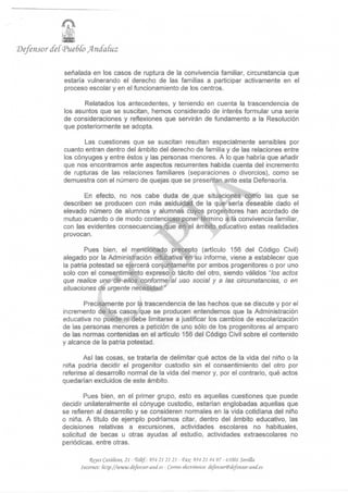 Defensor deí (pueblo Jfrndatuz

              señalada en los casos de ruptura de la convivencia familiar, circunstancia que
              estaría vulnerando el derecho de las familias a participar activamente en el
              proceso escolar y en el funcionamiento de los centros.

                     Relatados los antecedentes, y teniendo en cuenta la trascendencia de
              los asuntos que se suscitan, hemos considerado de interés formular una serie
              de consideraciones y reflexiones que servirán de fundamento a la Resolución
              que posteriormente se adopta.

                     Las cuestiones que se suscitan resultan especialmente sensibles por
              cuanto entran dentro del ámbito del derecho de familia y de las relaciones entre
              los cónyuges y entre éstos y las personas menores. A lo que habría que añadir
              que nos encontramos ante aspectos recurrentes habida cuenta del incremento
              de rupturas de las relaciones familiares (separaciones o divorcios), como se
              demuestra con el número de quejas que se presentan ante esta Defensoría.

                    En efecto, no nos cabe duda de que situaciones como las que se
             describen se producen con más asiduidad de la que sería deseable dado el
             elevado número de alumnos y alumnas cuyos progenitores han acordado de
             mutuo acuerdo o de modo contencioso poner término a la convivencia familiar,
             con las evidentes consecuencias que en el ámbito educativo estas realidades
             provocan.

                     Pues bien, el mencionado precepto (artículo 156 del Código Civil)
             alegado por la Administración educativa en su informe, viene a establecer que
             la patria potestad se ejercerá conjuntamente por ambos progenitores o por uno
             solo con el consentimiento expreso o tácito del otro, siendo válidos "los actos
             que realice uno de ellos conforme al uso social y a las circunstancias, o en
             situaciones de urgente necesidad. "

                    Precisamente por la trascendencia de las hechos que se discute y por el
             incremento de los casos que se producen entendemos que la Administración
             educativa no puede ni debe limitarse a justificar los cambios de escolarización
             de las personas menores a petición de uno sólo de los progenitores al amparo
             de las normas contenidas en el artículo 1 56 del Código Civil sobre el contenido
             y alcance de la patria potestad.

                     Así las cosas, se trataría de delimitar qué actos de la vida del niño o la
             niña podría decidir el progenitor custodio sin el consentimiento del otro por
             referirse al desarrollo normal de la vida del menor y, por el contrario, qué actos
             quedarían excluidos de este ámbito.

                     Pues bien, en el primer grupo, esto es aquellas cuestiones que puede
             decidir unílateralmente el cónyuge custodio, estarían englobadas aquellas que
             se refieren al desarrollo y se consideren normales en la vida cotidiana del niño
             o niña. A título de ejemplo podríamos citar, dentro del ámbito educativo, las
             decisiones relativas a excursiones, actividades escolares no habituales,
             solicitud de becas u otras ayudas al estudio, actividades extraescolares no
             periódicas, entre otras.

                       Reyes Católicos, 21 - Tefe/.: 954 21 21 21 - fite 954 21 44 97 - 41001 Sevilla
                   Internet: fitlp://'www.def eiisor-a.nd.es - Correo electrónico: defe-nsor@defmsor-anii.es
 