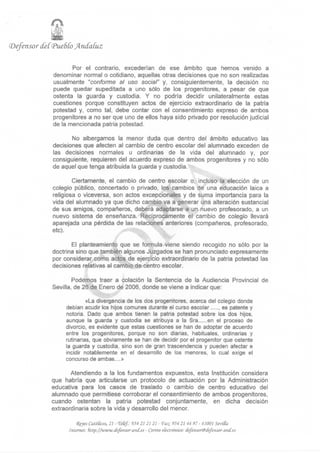 (Defensor
                i
            (feC<Pue6Coj4n(faíuz

                     Por el contrario, excederían de ese ámbito que hemos venido a
              denominar normal o cotidiano, aquellas otras decisiones que no son realizadas
              usualmente "conforme al uso social" y, consiguientemente, la decisión no
              puede quedar supeditada a uno sólo de los progenitores, a pesar de que
              ostenta la guarda y custodia. Y no podría decidir unilateralmente estas
              cuestiones porque constituyen actos de ejercicio extraordinario de la patria
              potestad y, como tal, debe contar con el consentimiento expreso de ambos
              progenitores a no ser que uno de ellos haya sido privado por resolución judicial
              de la mencionada patria potestad.

                     No albergamos la menor duda que dentro del ámbito educativo las
              decisiones que afecten al cambio de centro escolar del alumnado exceden de
              las decisiones normales u ordinarias de la vida del alumnado y, por
              consiguiente, requieren del acuerdo expreso de ambos progenitores y no sólo
              de aquel que tenga atribuida la guarda y custodia.

                      Ciertamente, el cambio de centro escolar o, incluso la elección de un
              colegio público, concertado o privado, los cambios de una educación laica a
              religiosa o viceversa, son actos excepcionales y de suma importancia para la
              vida del alumnado ya que dicho cambio va a generar una alteración sustancial
              de sus amigos, compañeros, deberá adaptarse a un nuevo profesorado, a un
              nuevo sistema de enseñanza. Recíprocamente el cambio de colegio llevará
              aparejada una pérdida de las relaciones anteriores (compañeros, profesorado,
              etc).

                     El planteamiento que se formula viene siendo recogido no sólo por la
              doctrina sino que también algunos Juzgados se han pronunciado expresamente
              por considerar como actos de ejercicio extraordinario de la patria potestad las
              decisiones relativas al cambio de centro escolar.

                      Podemos traer a colación la Sentencia de la Audiencia Provincial de
              Sevilla, de 26 de Enero de 2006, donde se viene a indicar que:

                           «La divergencia de los dos progenitores, acerca del colegio donde
                  debían acudir los hijos comunes durante el curso escolar ...... es patente y
                  notoria. Dado que ambos tienen la patria potestad sobre los dos hijos,
                  aunque la guarda y custodia se atribuya a la Sra ...... en el proceso de
                  divorcio, es evidente que estas cuestiones se han de adoptar de acuerdo
                  entre los progenitores, porque no son diarias, habituales, ordinarias y
                  rutinarias, que obviamente se han de decidir por el progenitor que ostente
                  la guarda y custodia, sino son de gran trascendencia y pueden afectar e
                  incidir notablemente en el desarrollo de los menores, lo cual exige el
                  concurso de ambas....»

                    Atendiendo a la los fundamentos expuestos, esta Institución considera
             que habría que articularse un protocolo de actuación por la Administración
             educativa para los casos de traslado o cambio de centro educativo del
             alumnado que permitiese corroborar el consentimiento de ambos progenitores,
             cuando ostentan la patria potestad conjuntamente, en dicha decisión
             extraordinaria sobre la vida y desarrollo del menor.

                        <Rfyes Católicos, 21 - Veté/.; 954 21 21 21 - fo£ 954 21 44 97 - 41001 SemSa.
                    Internet: ñttp://www.iíefejtsor-atu{.es - Correo electrónico: defcnsartitdefensar-mif.es
 