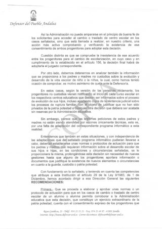 'Defensor

                   Así la Administración no puede ampararse en el principio de buena fe de
            los solicitantes para acceder al cambio o traslado de centro escolar en los
            casos señalados, sino que está llamada a realizar, en nuestro criterio, una
            acción más activa comprobando y verificando la existencia de ese
            consentimiento de ambos progenitores para adoptar esta decisión.

                   Cuestión distinta es que se compruebe la inexistencia de ese acuerdo
            entre los progenitores para el cambio de escolarización, en cuyo caso y en
            cumplimiento de lo establecido en el artículo 156, la decisión final habrá de
            adoptarla el juzgado correspondiente.

                   Por otro lado, debemos detenernos en analizar también la información
            que se proporciona a los padres y madres no custodios sobre la evolución y
            desarrollo de la vida escolar de niflo o la niñas, la cual, como hemos tenido
            ocasión de comprobar, es motivo asimismo de queja ante la Defensoría.

                   En estos casos, según la versión de las personas reclamante, los
            progenitores no custodios vienen notificando al inicio de cada curso escolar en
            los respectivos centros educativos que desean ser informados sobre el proceso
            de evolución de sus hijos, incluso aportando copia de la sentencia judicial sobre
            los procesos de ruptura familiar, con el objeto de justificar que no han sido
            privados de la patria potestad o cualquier otra decisión que debiera ser acatada
            sin reservas por la Administración educativa.

                   Sin embargo, parece que las legítimas peticiones de estos padres y
            madres no están siendo atendidas por razones únicamente técnicas, esto es,
            por una falta de adaptación del correspondiente programa informático a esta
            realidad.

                   Entendemos que también en estas situaciones, y con independencia de
            las adaptaciones que del señalado programa informático pudieran llevarse a
            cabo, deberían establecerse unas normas o protocolos de actuación para que
            los padres y madres que requieran información sobre el desarrollo escolar de
            sus hijos e hijas, en las condiciones y circunstancias señaladas, se le
            proporcionara la misma, prolongándose esta decisión sin necesidad de nuevas
            gestiones hasta que alguno de los progenitores aportara información o
            documentos que justifique la existencia de nuevos elementos o circunstancias
            en cuanto a la guarda, custodia o patria potestad.

                  Con fundamento en lo señalado, y teniendo en cuenta las competencias
            que atribuye a esta Institución el artículo 29 de la Ley 9/1983, de 1 de
            Diciembre, hemos acordado dirigir a esa Dirección General las siguientes
            RECOMENDACIONES:

                    Primera.- Que se proceda a elaborar y aprobar unas normas o un
            protocolo de actuación para que en los casos de cambio o traslado de centro
            escolar de un alumno o alumna permita corroborar a la Administración
            educativa que esta decisión, que constituye un ejercicio extraordinario de la
            patria potestad, cuenta con el consentimiento expreso de los progenitores que

                      (Reyes CatóGcos, 21 - Teíef: 954 21 21 21 - Fax 954 21 44 97 - 41001 Sevitta
                  Internet: fittp://www.áej 'ensor-ancf.es - Correo electrónico: defensor® defensor-and.es,
 
