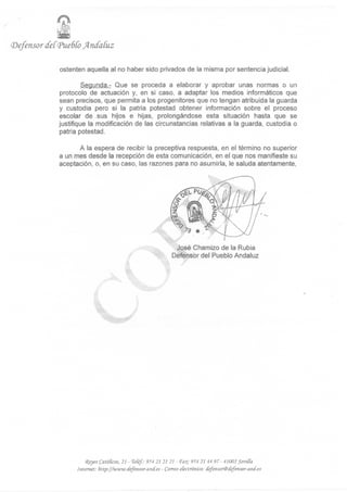 (Defensor   cfef<Pue6CoJ4n(faíuz

              ostenten aquella al no haber sido privados de la misma por sentencia judicial.

                      Segunda.- Que se proceda a elaborar y aprobar unas normas o un
              protocolo de actuación y, en si caso, a adaptar los medios informáticos que
             sean precisos, que permita a los progenitores que no tengan atribuida la guarda
             y custodia pero si la patria potestad obtener información sobre el proceso
             escolar de .sus hijos e hijas, prolongándose esta situación hasta que se
             justifique la modificación de las circunstancias relativas a la guarda, custodia o
             patria potestad.

                    A la espera de recibir la preceptiva respuesta, en el término no superior
              a un mes desde la recepción de esta comunicación, en el que nos manifieste su
              aceptación, o, en su caso, las razones para no asumirla, le saluda atentamente,




                                                               José Chamizo de la Rubia
                                                              Defensor del Pueblo Andaluz




                       (Reyes Católicos, 21 - TeCéf.: 954 21 21 21 - T¿L: 954 21 44 97 - 41001 Seviffa.
                   Internet: hlty/¡www.defensor-and.es- Correo electrónico: defensor®defemor-and.es
 